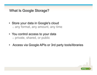 What Is Google Storage?
•  Store your data in Google's cloud
o  any format, any amount, any time
•  You control access to your data
o  private, shared, or public
•  Access via Google APIs or 3rd party tools/libraries
 
