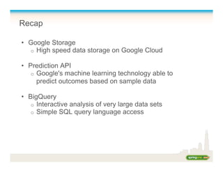 Recap
•  Google Storage
o  High speed data storage on Google Cloud
•  Prediction API
o  Google's machine learning technology able to
predict outcomes based on sample data
•  BigQuery
o  Interactive analysis of very large data sets
o  Simple SQL query language access
 