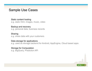 Sample Use Cases
Static content hosting
e.g. static html, images, music, video
Backup and recovery
e.g. personal data, business records
Sharing
e.g. share data with your customers
Data storage for applications
e.g. used as storage backend for Android, AppEngine, Cloud based apps
Storage for Computation
e.g. BigQuery, Prediction API
 