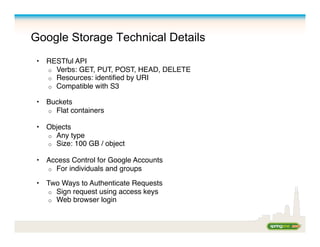 Google Storage Technical Details
•  RESTful API 
o  Verbs: GET, PUT, POST, HEAD, DELETE 
o  Resources: identiﬁed by URI
o  Compatible with S3 
•  Buckets 
o  Flat containers 
•  Objects 
o  Any type
o  Size: 100 GB / object
•  Access Control for Google Accounts 
o  For individuals and groups
•  Two Ways to Authenticate Requests 
o  Sign request using access keys 
o  Web browser login
 