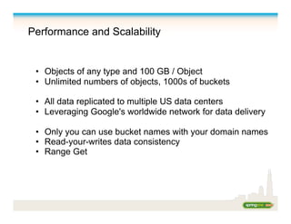 Performance and Scalability
•  Objects of any type and 100 GB / Object
•  Unlimited numbers of objects, 1000s of buckets
•  All data replicated to multiple US data centers
•  Leveraging Google's worldwide network for data delivery
•  Only you can use bucket names with your domain names
•  Read-your-writes data consistency
•  Range Get
 