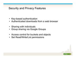 Security and Privacy Features
•  Key-based authentication
•  Authenticated downloads from a web browser
•  Sharing with individuals
•  Group sharing via Google Groups
•  Access control for buckets and objects
•  Set Read/Write/List permissions
 