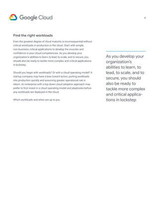 Find the right workloads
Even the greatest degree of cloud maturity is inconsequential without
critical workloads in production in the cloud. Start with simple,
non-business-critical applications to develop the muscles and
confidence in your cloud competencies. As you develop your
organization’s abilities to learn, to lead, to scale, and to secure, you
should also be ready to tackle more complex and critical applications
in lockstep.
Should you begin with workloads? Or with a cloud operating model? A
startup company may have a bias toward action, putting workloads
into production quickly and assuming greater operational risk in
return. An enterprise with a top-down cloud adoption approach may
prefer to first invest in a cloud operating model and playbooks before
any workloads are deployed in the cloud.
Which workloads and when are up to you.
As you develop your
organization’s
abilities to learn, to
lead, to scale, and to
secure, you should
also be ready to
tackle more complex
and critical applica-
tions in lockstep
9
 