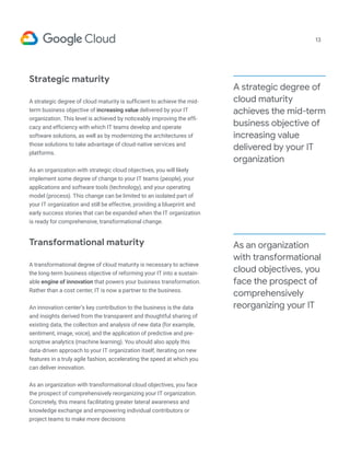 Strategic maturity
A strategic degree of cloud maturity is sufficient to achieve the mid-
term business objective of increasing value delivered by your IT
organization. This level is achieved by noticeably improving the effi-
cacy and efficiency with which IT teams develop and operate
software solutions, as well as by modernizing the architectures of
those solutions to take advantage of cloud-native services and
platforms.
As an organization with strategic cloud objectives, you will likely
implement some degree of change to your IT teams (people), your
applications and software tools (technology), and your operating
model (process). This change can be limited to an isolated part of
your IT organization and still be effective, providing a blueprint and
early success stories that can be expanded when the IT organization
is ready for comprehensive, transformational change.
Transformational maturity
A transformational degree of cloud maturity is necessary to achieve
the long-term business objective of reforming your IT into a sustain-
able engine of innovation that powers your business transformation.
Rather than a cost center, IT is now a partner to the business.
An innovation center’s key contribution to the business is the data
and insights derived from the transparent and thoughtful sharing of
existing data, the collection and analysis of new data (for example,
sentiment, image, voice), and the application of predictive and pre-
scriptive analytics (machine learning). You should also apply this
data-driven approach to your IT organization itself, iterating on new
features in a truly agile fashion, accelerating the speed at which you
can deliver innovation.
As an organization with transformational cloud objectives, you face
the prospect of comprehensively reorganizing your IT organization.
Concretely, this means facilitating greater lateral awareness and
knowledge exchange and empowering individual contributors or
project teams to make more decisions
13
A strategic degree of
cloud maturity
achieves the mid-term
business objective of
increasing value
delivered by your IT
organization
As an organization
with transformational
cloud objectives, you
face the prospect of
comprehensively
reorganizing your IT
 