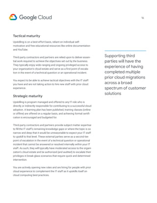 Supporting third
parties will have the
experience of having
completed multiple
prior cloud migrations
across a broad
spectrum of customer
solutions
16
Tactical maturity
Upskilling is on a best-effort basis, reliant on individual self-
motivation and free educational resources like online documentation
and YouTube.
Third-party contractors and partners are relied upon to deliver essen-
tial work required to achieve the objectives set out by the business.
They typically enjoy wide-ranging and ongoing privileged access to
your organization’s cloud estate and serve as a first point of escala-
tion in the event of a technical question or an operational incident.
You expect to be able to achieve tactical objectives with the IT staff
you have and are not taking action to hire new staff with prior cloud
experience.
Strategic maturity
Upskilling is program managed and offered to any IT role who is
directly or indirectly responsible for contributing to a successful cloud
adoption. A learning plan has been published, training classes (online
or offline) are offered on a regular basis, and achieving formal certifi-
cation is encouraged and budgeted for.
Third-party contractors and partners provide subject matter expertise
to fill the IT staff’s remaining knowledge gaps or where the topic is so
narrow and deep that it would be unreasonable to expect your IT staff
to upskill to that level. These external parties serve as a second-tier
point of escalation in the event of a technical question or operational
incident that cannot be answered or resolved internally within your IT
staff. As such, they will typically have moderated access to the organi-
zation’s cloud estate and be authorized (and audited) to escalate their
privileges in break-glass scenarios that require quick and determined
intervention.
You are actively opening new roles and are hiring for people with prior
cloud experience to complement the IT staff as it upskills itself on
cloud computing best practices.
 