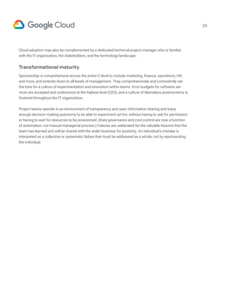 20
Cloud adoption may also be complemented by a dedicated technical project manager who is familiar
with the IT organization, the stakeholders, and the technology landscape.
Transformational maturity
Sponsorship is comprehensive across the entire C-level to include marketing, finance, operations, HR,
and more, and extends down to all levels of management. They comprehensively and consistently set
the tone for a culture of experimentation and innovation within teams. Error budgets for software ser-
vices are accepted and understood at the highest level (CEO), and a culture of blameless postmortems is
fostered throughout the IT organization.
Project teams operate in an environment of transparency and open information sharing and enjoy
enough decision-making autonomy to be able to experiment ad hoc without having to ask for permission
or having to wait for resources to be provisioned. (Data governance and cost control are now a function
of automation, not manual managerial process.) Failures are celebrated for the valuable lessons that the
team has learned and will be shared with the wider business for posterity. An individual’s mistake is
interpreted as a collective or systematic failure that must be addressed as a whole, not by reprimanding
the individual.
 