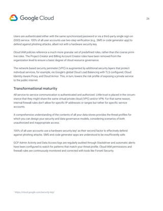 26
Users are authenticated either with the same synchronized password or via a third-party single sign-on
(SSO) service. 100% of all user accounts use two-step verification (e.g., SMS or code generator app) to
defend against phishing attacks, albeit not with a hardware security key.
Cloud IAM policies reference a much more granular set of predefined roles, rather than the coarse primi-
tive roles. The Project Creator and Billing Account Creator roles have been removed from the
organization level to ensure a basic degree of cloud resource governance.
The network-based security perimeter (VPC) is augmented by additional security layers that protect
individual services, for example, via Google’s global Cloud Load Balancing with TLS configured, Cloud
Identity-Aware Proxy, and Cloud Armor. This, in turn, lowers the risk profile of exposing a private service
to the public internet.
Transformational maturity
All service-to-service communication is authenticated and authorized. Little trust is placed in the circum-
stance that they might share the same virtual private cloud (VPC) and/or VPN. For that same reason,
internal firewall rules don’t allow for specific IP addresses or ranges but rather for specific service
accounts.
A comprehensive understanding of the contents of all your data stores provides the threat profiles for
which you can design your security and data governance models, considering scenarios of both
unauthorized and inappropriate access.
100% of all user accounts use a hardware security key7
as their second factor to effectively defend
against phishing attacks. SMS and code generator apps are understood to be insufficiently safe.
GCP Admin Activity and Data Access logs are regularly audited through Stackdriver and automatic alerts
have been configured to watch for patterns that match your threat profile. Cloud IAM permissions and
firewall rules are continuously monitored and corrected with tools like Forseti Security.
7
https://cloud.google.com/security-key/
 
