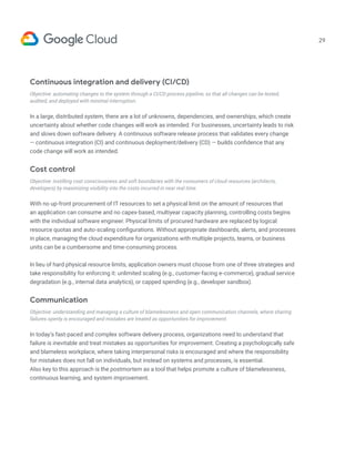 29
Continuous integration and delivery (CI/CD)
Objective: automating changes to the system through a CI/CD process pipeline, so that all changes can be tested,
audited, and deployed with minimal interruption.
In a large, distributed system, there are a lot of unknowns, dependencies, and ownerships, which create
uncertainty about whether code changes will work as intended. For businesses, uncertainty leads to risk
and slows down software delivery. A continuous software release process that validates every change
— continuous integration (CI) and continuous deployment/delivery (CD) — builds confidence that any
code change will work as intended.
Cost control
Objective: instilling cost consciousness and soft boundaries with the consumers of cloud resources (architects,
developers) by maximizing visibility into the costs incurred in near real time.
With no up-front procurement of IT resources to set a physical limit on the amount of resources that
an application can consume and no capex-based, multiyear capacity planning, controlling costs begins
with the individual software engineer. Physical limits of procured hardware are replaced by logical
resource quotas and auto-scaling configurations. Without appropriate dashboards, alerts, and processes
in place, managing the cloud expenditure for organizations with multiple projects, teams, or business
units can be a cumbersome and time-consuming process.
In lieu of hard physical resource limits, application owners must choose from one of three strategies and
take responsibility for enforcing it: unlimited scaling (e.g., customer-facing e-commerce), gradual service
degradation (e.g., internal data analytics), or capped spending (e.g., developer sandbox).
Communication
Objective: understanding and managing a culture of blamelessness and open communication channels, where sharing
failures openly is encouraged and mistakes are treated as opportunities for improvement.
In today’s fast-paced and complex software delivery process, organizations need to understand that
failure is inevitable and treat mistakes as opportunities for improvement. Creating a psychologically safe
and blameless workplace, where taking interpersonal risks is encouraged and where the responsibility
for mistakes does not fall on individuals, but instead on systems and processes, is essential.
Also key to this approach is the postmortem as a tool that helps promote a culture of blamelessness,
continuous learning, and system improvement.
 