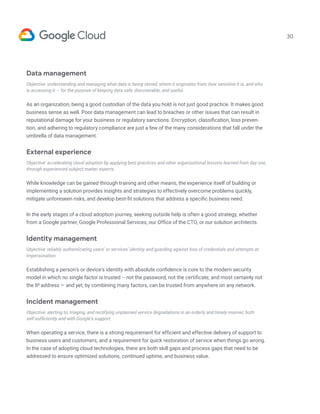 30
Data management
Objective: understanding and managing what data is being stored, where it originates from, how sensitive it is, and who
is accessing it — for the purpose of keeping data safe, discoverable, and useful.
As an organization, being a good custodian of the data you hold is not just good practice. It makes good
business sense as well. Poor data management can lead to breaches or other issues that can result in
reputational damage for your business or regulatory sanctions. Encryption, classification, loss preven-
tion, and adhering to regulatory compliance are just a few of the many considerations that fall under the
umbrella of data management.
External experience
Objective: accelerating cloud adoption by applying best practices and other organizational lessons learned from day one,
through experienced subject matter experts.
While knowledge can be gained through training and other means, the experience itself of building or
implementing a solution provides insights and strategies to effectively overcome problems quickly,
mitigate unforeseen risks, and develop best-fit solutions that address a specific business need.
In the early stages of a cloud adoption journey, seeking outside help is often a good strategy, whether
from a Google partner, Google Professional Services, our Office of the CTO, or our solution architects.
Identity management
Objective: reliably authenticating users’ or services’ identity and guarding against loss of credentials and attempts at
impersonation.
Establishing a person’s or device’s identity with absolute confidence is core to the modern security
model in which no single factor is trusted -- not the password, not the certificate, and most certainly not
the IP address — and yet, by combining many factors, can be trusted from anywhere on any network.
Incident management
Objective: alerting to, triaging, and rectifying unplanned service degradations in an orderly and timely manner, both
self-sufficiently and with Google’s support.
When operating a service, there is a strong requirement for efficient and effective delivery of support to
business users and customers, and a requirement for quick restoration of service when things go wrong.
In the case of adopting cloud technologies, there are both skill gaps and process gaps that need to be
addressed to ensure optimized solutions, continued uptime, and business value.
 