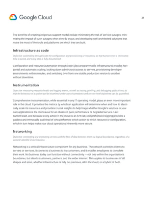 31
The benefits of creating a rigorous support model include minimizing the risk of service outages, mini-
mizing the impact of such outages when they do occur, and developing well-architected solutions that
make the most of the tools and platforms on which they are built.
Infrastructure as code
Objective: automating through code the configuration and provisioning of resources, so that human error is eliminated,
time is saved, and every step is fully documented.
Configuration and resource automation through code (also programmable infrastructure) enables hori-
zontal and automatic scaling, locking down admin/root access to servers, provisioning developer
environments within minutes, and switching over from one stable production version to another
without downtime.
Instrumentation
Objective: measuring resource health and logging events, as well as tracing, profiling, and debugging applications, so
that the behaviour of a system can be examined under any circumstance and service-level objectives can be quantified.
Comprehensive instrumentation, while essential in any IT operating model, plays an even more important
role in the cloud. It provides the metrics by which an application will determine when and how to elasti-
cally scale its resources and provides crucial insights to help triage whether Google’s services or your
own application is the root cause for an observed poor performance or degraded service. Last
but not least, and because every action in the cloud is an API call, comprehensive logging provides a
gapless and immutable audit trail of who performed which action to which resource or configuration,
which in turn helps make your cloud operations inherently more secure.
Networking
Objective: connecting and protecting services and the flow of data between them via logical boundaries, regardless of a
service’s identity or permissions.
Networking is a critical infrastructure component for any business. The network connects clients to
servers or services, it connects a business to its customers, and it enables employees to complete
their work. No business today can function without connectivity — not only within the organization’s
boundaries, but also to customers, partners, and the wider internet. This applies to businesses of all
shapes and sizes, whether infrastructure is fully on-premises, all in the cloud, or a hybrid of both.
 