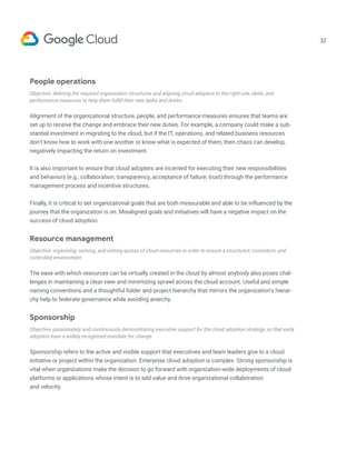 32
People operations
Objective: defining the required organization structures and aligning cloud adopters to the right role, skills, and
performance measures to help them fulfill their new tasks and duties.
Alignment of the organizational structure, people, and performance measures ensures that teams are
set up to receive the change and embrace their new duties. For example, a company could make a sub-
stantial investment in migrating to the cloud, but if the IT, operations, and related business resources
don’t know how to work with one another or know what is expected of them, then chaos can develop,
negatively impacting the return on investment.
It is also important to ensure that cloud adopters are incented for executing their new responsibilities
and behaviors (e.g., collaboration, transparency, acceptance of failure, trust) through the performance
management process and incentive structures.
Finally, it is critical to set organizational goals that are both measurable and able to be influenced by the
journey that the organization is on. Misaligned goals and initiatives will have a negative impact on the
success of cloud adoption.
Resource management
Objective: organizing, naming, and setting quotas of cloud resources in order to ensure a structured, consistent, and
controlled environment.
The ease with which resources can be virtually created in the cloud by almost anybody also poses chal-
lenges in maintaining a clear view and minimizing sprawl across the cloud account. Useful and simple
naming conventions and a thoughtful folder and project hierarchy that mirrors the organization’s hierar-
chy help to federate governance while avoiding anarchy.
Sponsorship
Objective: passionately and continuously demonstrating executive support for the cloud adoption strategy, so that early
adopters have a widely recognized mandate for change.
Sponsorship refers to the active and visible support that executives and team leaders give to a cloud
initiative or project within the organization. Enterprise cloud adoption is complex. Strong sponsorship is
vital when organizations make the decision to go forward with organization-wide deployments of cloud
platforms or applications whose intent is to add value and drive organizational collaboration
and velocity.
 