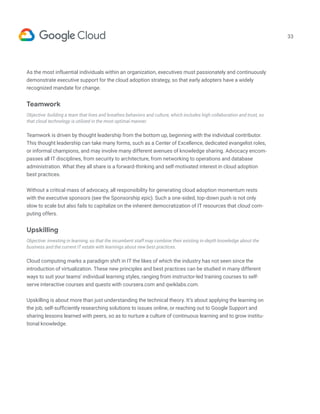 33
As the most influential individuals within an organization, executives must passionately and continuously
demonstrate executive support for the cloud adoption strategy, so that early adopters have a widely
recognized mandate for change.
Teamwork
Objective: building a team that lives and breathes behaviors and culture, which includes high collaboration and trust, so
that cloud technology is utilized in the most optimal manner.
Teamwork is driven by thought leadership from the bottom up, beginning with the individual contributor.
This thought leadership can take many forms, such as a Center of Excellence, dedicated evangelist roles,
or informal champions, and may involve many different avenues of knowledge sharing. Advocacy encom-
passes all IT disciplines, from security to architecture, from networking to operations and database
administration. What they all share is a forward-thinking and self-motivated interest in cloud adoption
best practices.
Without a critical mass of advocacy, all responsibility for generating cloud adoption momentum rests
with the executive sponsors (see the Sponsorship epic). Such a one-sided, top-down push is not only
slow to scale but also fails to capitalize on the inherent democratization of IT resources that cloud com-
puting offers.
Upskilling
Objective: investing in learning, so that the incumbent staff may combine their existing in-depth knowledge about the
business and the current IT estate with learnings about new best practices.
Cloud computing marks a paradigm shift in IT the likes of which the industry has not seen since the
introduction of virtualization. These new principles and best practices can be studied in many different
ways to suit your teams’ individual learning styles, ranging from instructor-led training courses to self-
serve interactive courses and quests with coursera.com and qwiklabs.com.
Upskilling is about more than just understanding the technical theory. It’s about applying the learning on
the job, self-sufficiently researching solutions to issues online, or reaching out to Google Support and
sharing lessons learned with peers, so as to nurture a culture of continuous learning and to grow institu-
tional knowledge.
 