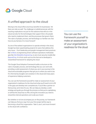 A unified approach to the cloud
Moving to the cloud offers enormous benefits for businesses. Yet
there are risks as well. The challenge is multidimensional, with far-
reaching implications not just for the solutions that will run in the
cloud, but also for the technologies that support them, the people
who need to implement them, and the processes that govern them.
The rubric of people, process, and technology is a familiar one. But
how do you harness it to move forward?
As one of the earliest organizations to operate entirely in the cloud,
Google has been spearheading projects for years that address this
very issue — from leadership and people management best practices
like re:Work, to engineering-driven software operations methodolo-
gies like Site Reliability Engineering, to zero-trust security models like
BeyondCorp. It is from work such as this that we’ve developed a
streamlined framework for adopting the cloud.
The Google Cloud Adoption Framework builds a structure on the
rubric of people, process, and technology that you can work with,
providing a solid assessment of where you are in your journey to the
cloud and actionable programs that get you to where you want to be.
It’s informed by Google’s own evolution in the cloud and many years
of experience helping customers.
You can use the framework yourself to make an assessment of your
organization’s readiness for the cloud and what you’ll need to do to fill
in the gaps and develop new competencies. If you’d like a partner on
that journey, we’re here for you. We can help you develop a solid
strategy and guide you through the process so that you’re capitalizing
on all that the cloud has to offer, driving the innovation you need to
streamline internal operations and scale your brand.
But whether or not we accompany you on the journey, our framework
can help you find your way, from your first project all the way to
becoming a cloud-first organization. Take it, use it, and move forward
to the cloud with confidence.
You can use the
framework yourself to
make an assessment
of your organization's
readiness for the cloud
2
 