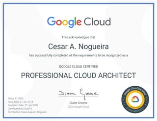 Cesar A. Nogueira
This acknowledges that
has successfully completed all the requirements to be recognized as a
GOOGLE CLOUD CERTIFIED
PROFESSIONAL CLOUD ARCHITECT
Series ID: 3052
Issue Date: 27 Jun 2018
Expiration Date: 27 Jun 2020
Certification ID: DcolTX
Certified As: Cesar Augusto Nogueira
Diane Greene
CEO, Google Cloud
 