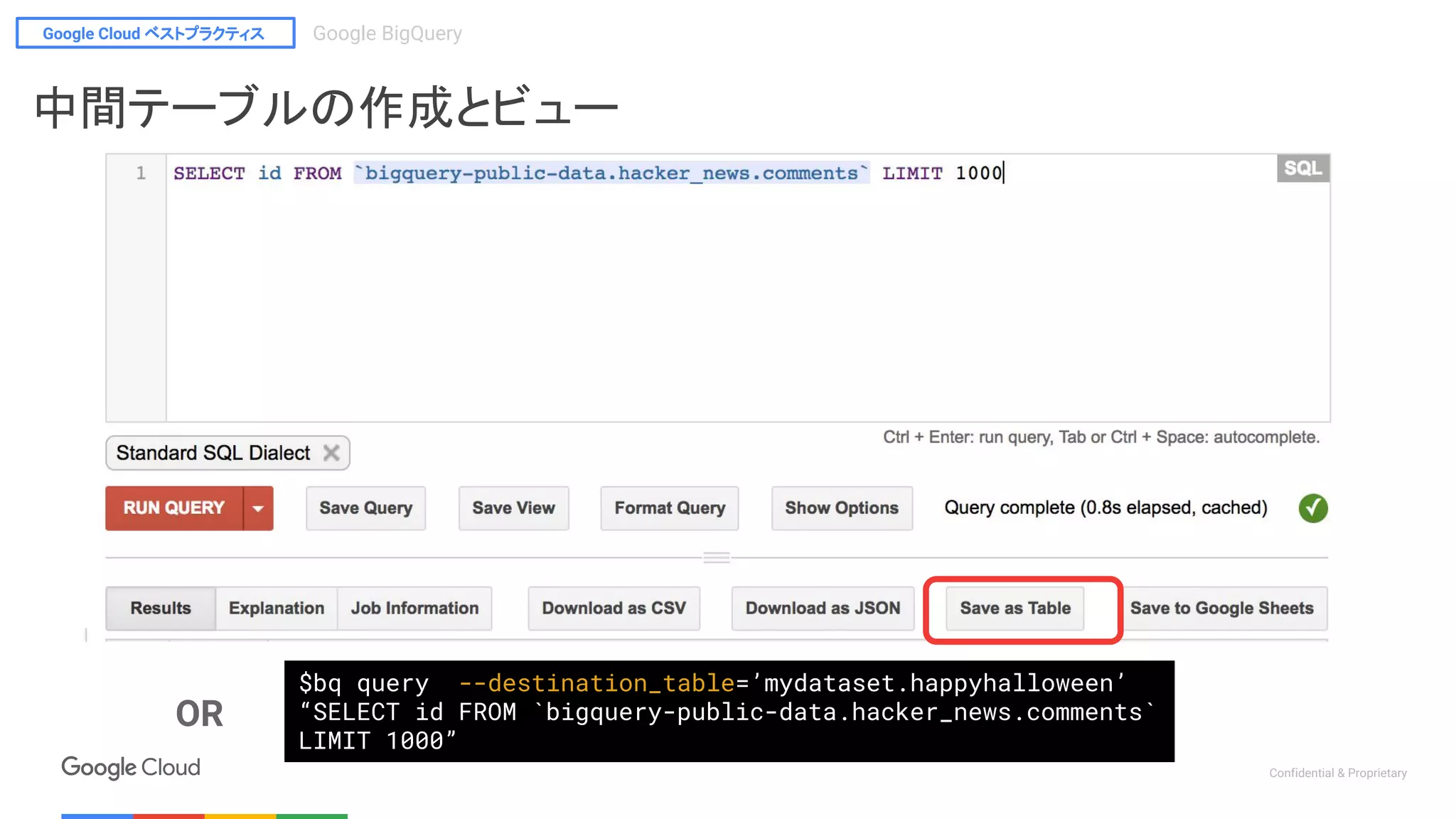 Google Cloud ベストプラクティス Google BigQuery
Confidential & Proprietary
$bq query --destination_table=’mydataset.happyhalloween’
“SELECT id FROM `bigquery-public-data.hacker_news.comments`
LIMIT 1000”
OR
中間テーブルの作成とビュー
 