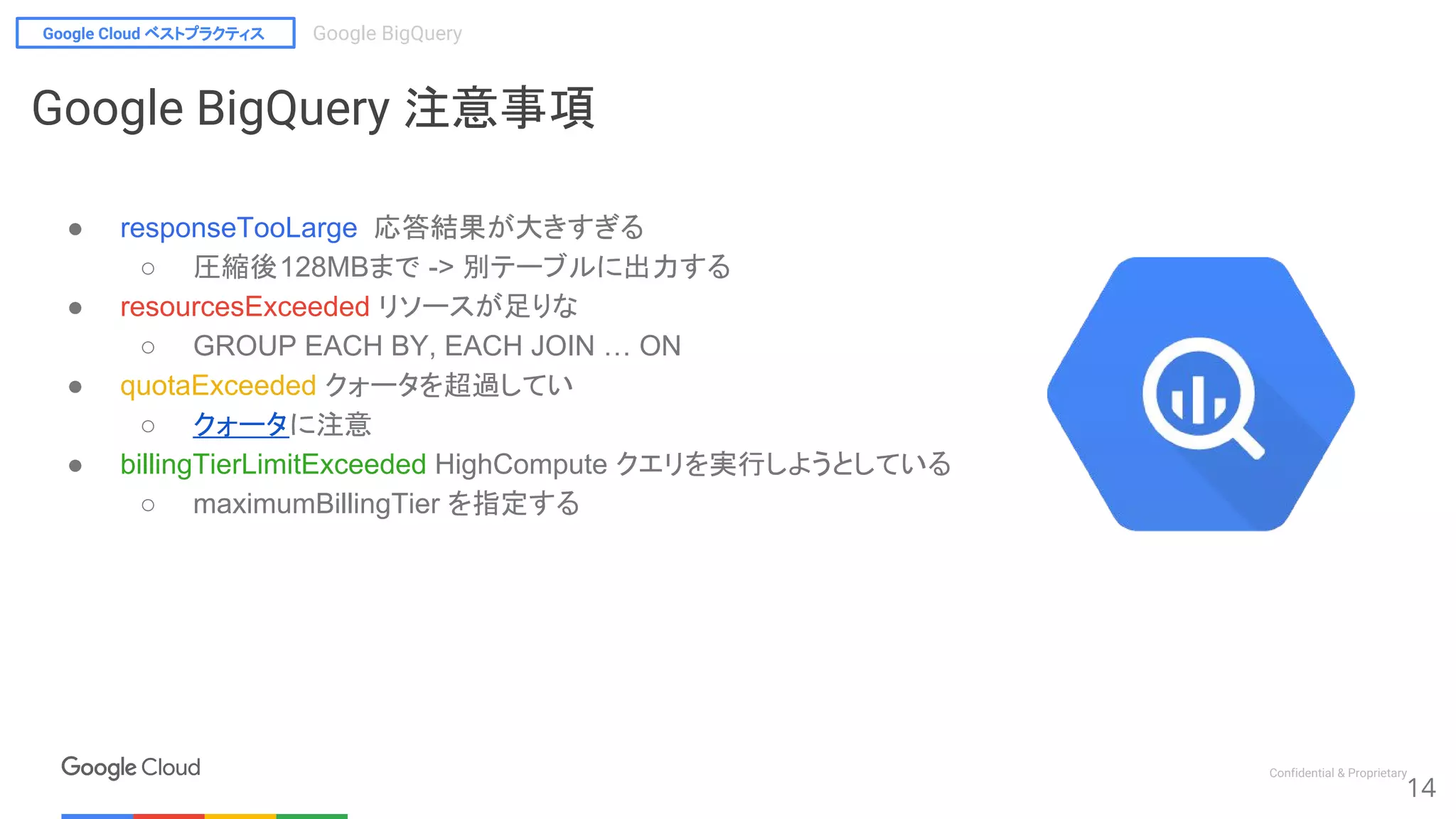 Google Cloud ベストプラクティス Google BigQuery
Confidential & Proprietary
14
Google BigQuery 注意事項
● responseTooLarge 応答結果が大きすぎる
○ 圧縮後128MBまで -> 別テーブルに出力する
● resourcesExceeded リソースが足りな
○ GROUP EACH BY, EACH JOIN … ON
● quotaExceeded クォータを超過してい
○ クォータに注意
● billingTierLimitExceeded HighCompute クエリを実行しようとしている
○ maximumBillingTier を指定する
 