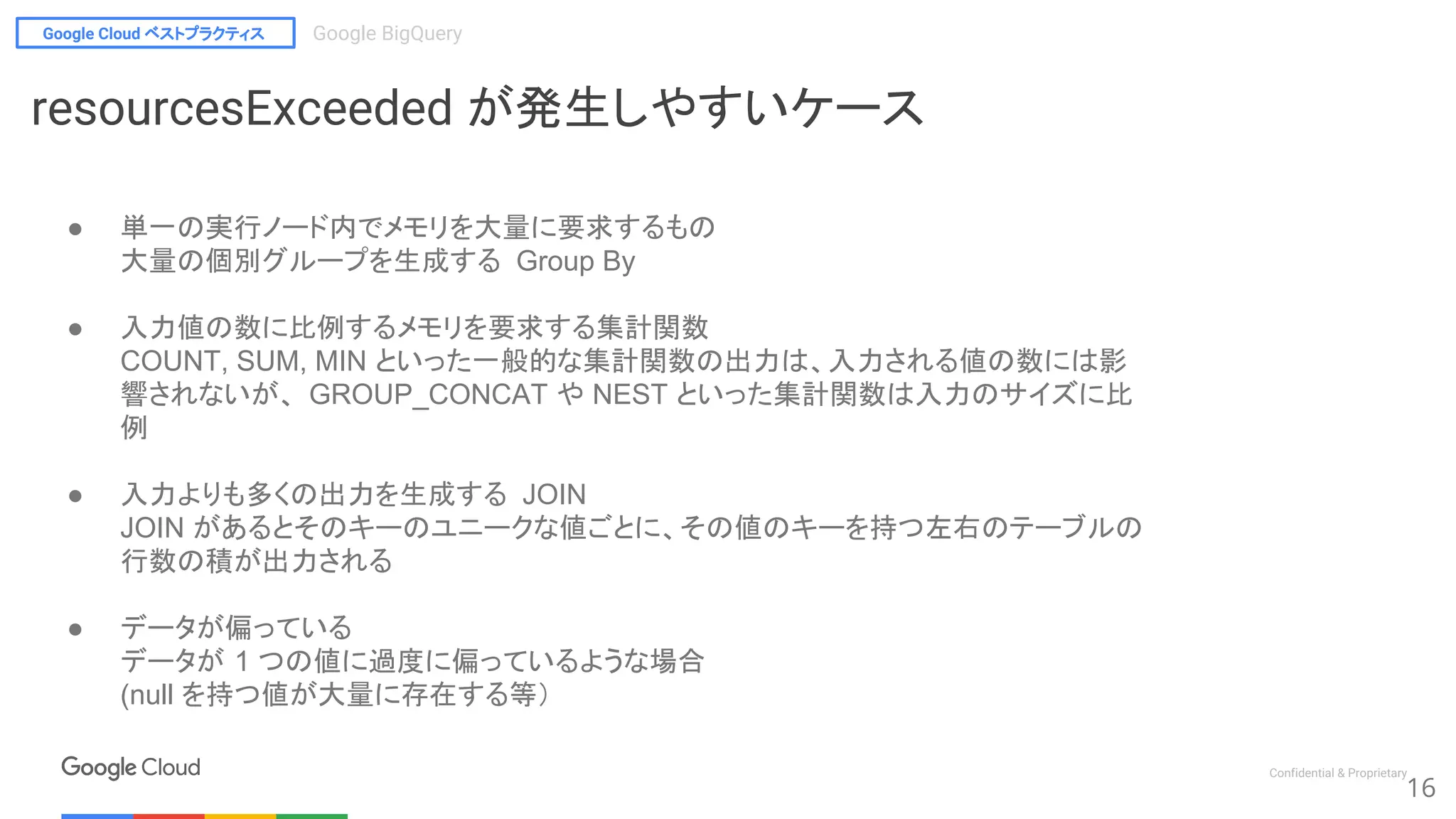 Google Cloud ベストプラクティス Google BigQuery
Confidential & Proprietary
16
resourcesExceeded が発生しやすいケース
● 単一の実行ノード内でメモリを大量に要求するもの
大量の個別グループを生成する Group By
● 入力値の数に比例するメモリを要求する集計関数
COUNT, SUM, MIN といった一般的な集計関数の出力は、入力される値の数には影
響されないが、 GROUP_CONCAT や NEST といった集計関数は入力のサイズに比
例
● 入力よりも多くの出力を生成する JOIN
JOIN があるとそのキーのユニークな値ごとに、その値のキーを持つ左右のテーブルの
行数の積が出力される
● データが偏っている
データが 1 つの値に過度に偏っているような場合
(null を持つ値が大量に存在する等）
 