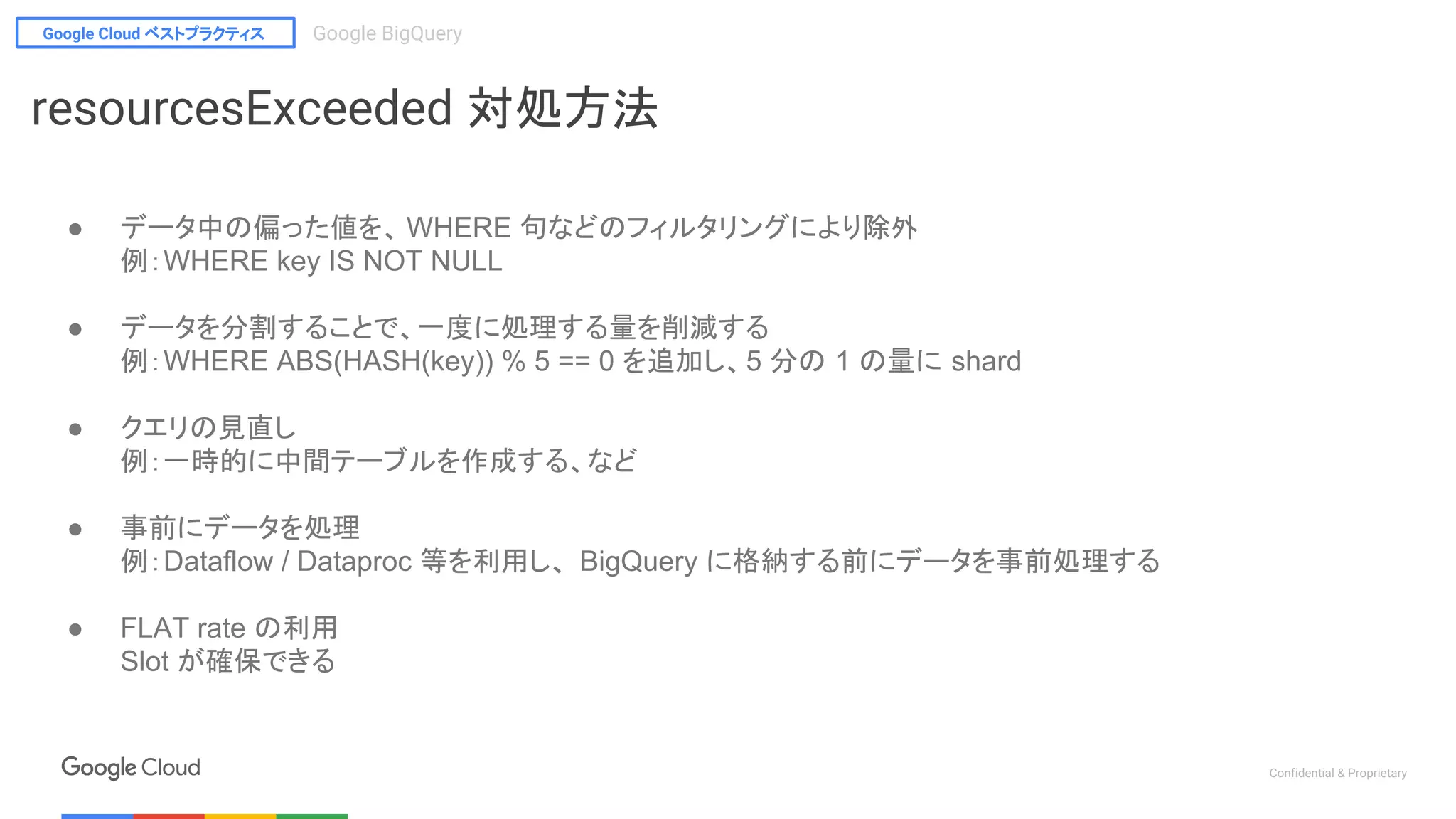 Google Cloud ベストプラクティス Google BigQuery
Confidential & Proprietary
resourcesExceeded 対処方法
● データ中の偏った値を、 WHERE 句などのフィルタリングにより除外
例：WHERE key IS NOT NULL
● データを分割することで、一度に処理する量を削減する
例：WHERE ABS(HASH(key)) % 5 == 0 を追加し、5 分の 1 の量に shard
● クエリの見直し
例：一時的に中間テーブルを作成する、など
● 事前にデータを処理
例：Dataflow / Dataproc 等を利用し、 BigQuery に格納する前にデータを事前処理する
● FLAT rate の利用
Slot が確保できる
 