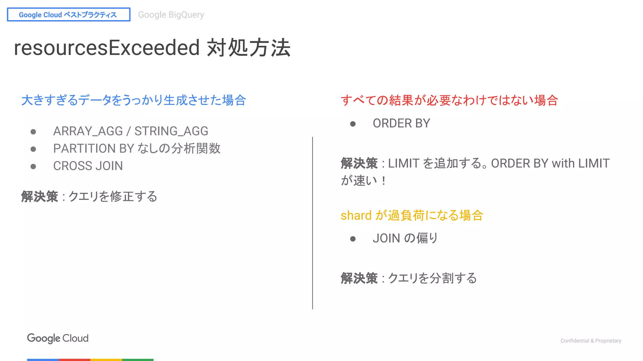 Google Cloud ベストプラクティス Google BigQuery
Confidential & Proprietary
すべての結果が必要なわけではない場合
● ORDER BY
解決策 : LIMIT を追加する。ORDER BY with LIMIT
が速い！
shard が過負荷になる場合
● JOIN の偏り
解決策 : クエリを分割する
resourcesExceeded 対処方法
大きすぎるデータをうっかり生成させた場合
● ARRAY_AGG / STRING_AGG
● PARTITION BY なしの分析関数
● CROSS JOIN
解決策 : クエリを修正する
 