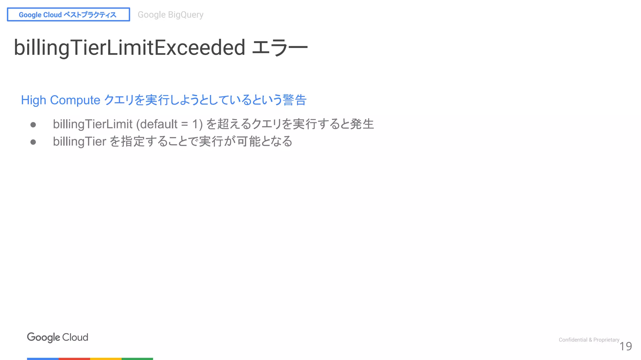 Google Cloud ベストプラクティス Google BigQuery
Confidential & Proprietary
19
billingTierLimitExceeded エラー
High Compute クエリを実行しようとしているという警告
● billingTierLimit (default = 1) を超えるクエリを実行すると発生
● billingTier を指定することで実行が可能となる
 