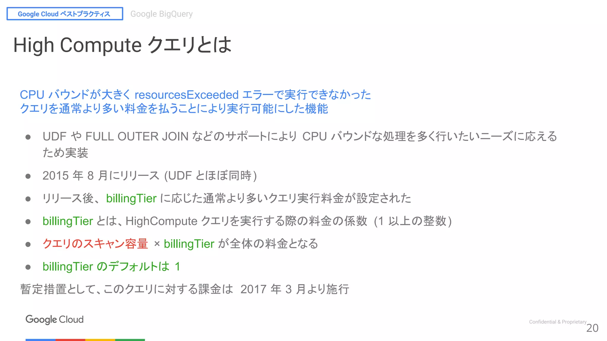 Google Cloud ベストプラクティス Google BigQuery
Confidential & Proprietary
20
High Compute クエリとは
CPU バウンドが大きく resourcesExceeded エラーで実行できなかった
クエリを通常より多い料金を払うことにより実行可能にした機能
● UDF や FULL OUTER JOIN などのサポートにより CPU バウンドな処理を多く行いたいニーズに応える
ため実装
● 2015 年 8 月にリリース (UDF とほぼ同時)
● リリース後、 billingTier に応じた通常より多いクエリ実行料金が設定された
● billingTier とは、HighCompute クエリを実行する際の料金の係数 (1 以上の整数)
● クエリのスキャン容量 × billingTier が全体の料金となる
● billingTier のデフォルトは 1
暫定措置として、このクエリに対する課金は 2017 年 3 月より施行
 