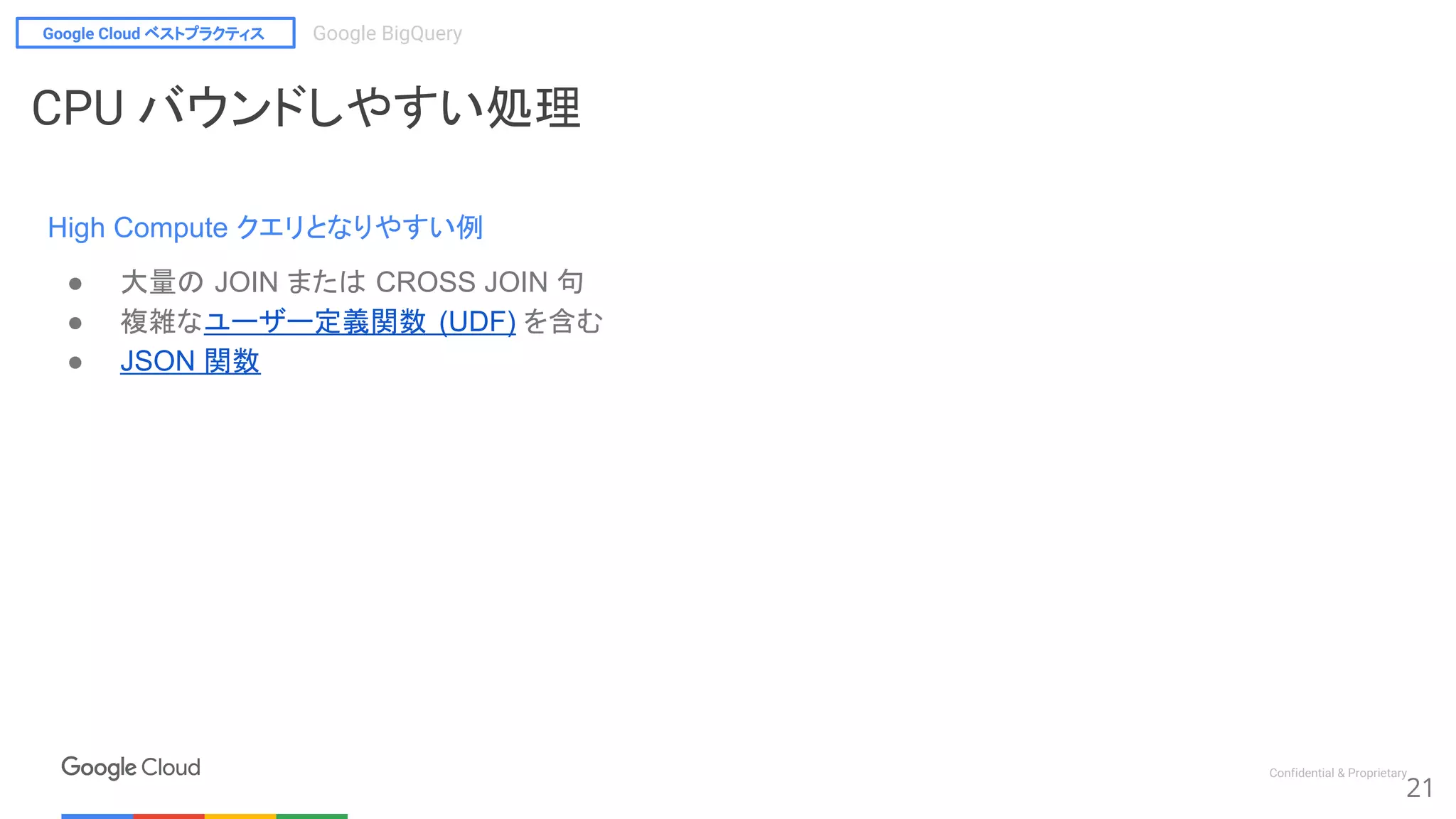 Google Cloud ベストプラクティス Google BigQuery
Confidential & Proprietary
21
CPU バウンドしやすい処理
High Compute クエリとなりやすい例
● 大量の JOIN または CROSS JOIN 句
● 複雑なユーザー定義関数 (UDF) を含む
● JSON 関数
 