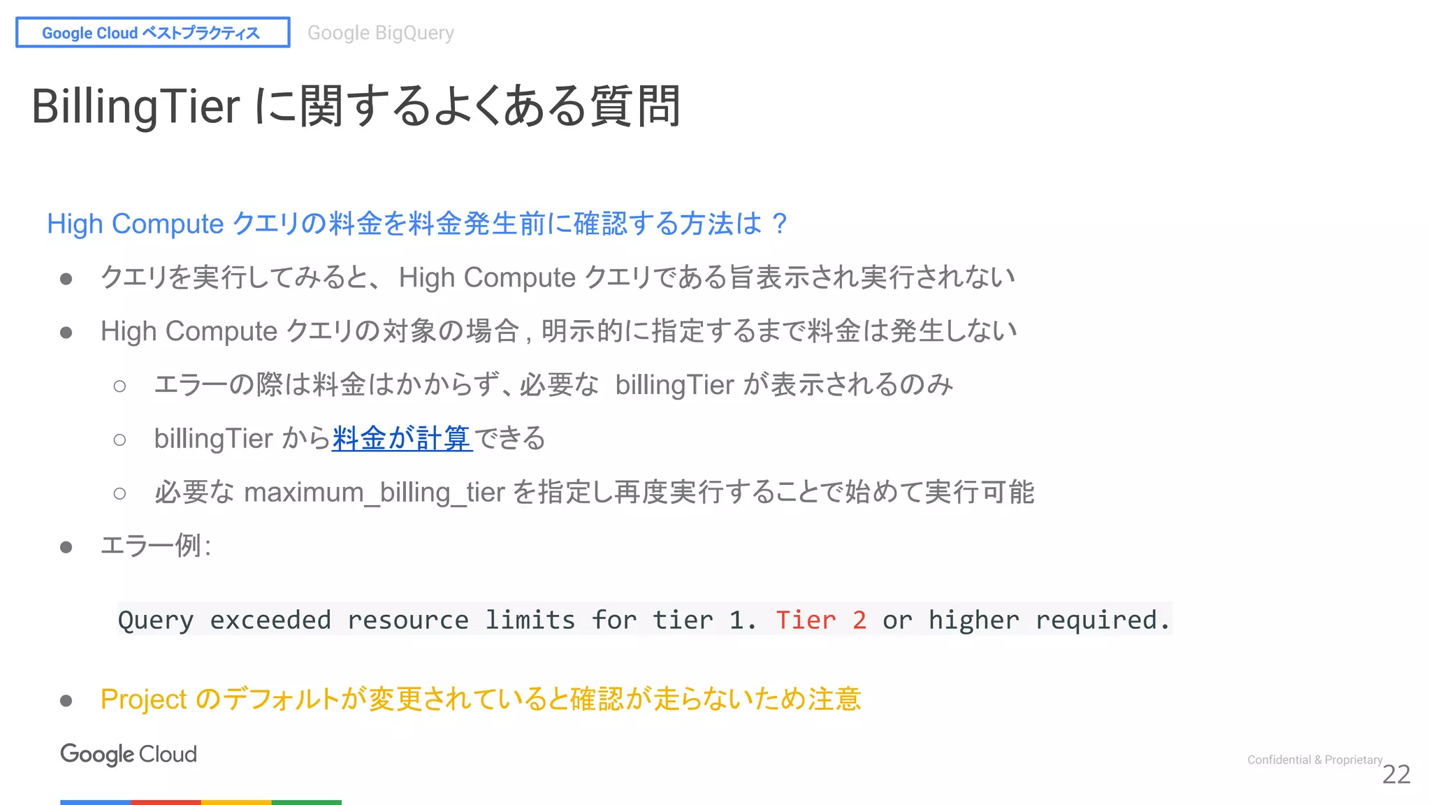 Google Cloud ベストプラクティス Google BigQuery
Confidential & Proprietary
22
BillingTier に関するよくある質問
High Compute クエリの料金を料金発生前に確認する方法は ?
● クエリを実行してみると、 High Compute クエリである旨表示され実行されない
● High Compute クエリの対象の場合 , 明示的に指定するまで料金は発生しない
○ エラーの際は料金はかからず、必要な billingTier が表示されるのみ
○ billingTier から料金が計算できる
○ 必要な maximum_billing_tier を指定し再度実行することで始めて実行可能
● エラー例:
Query exceeded resource limits for tier 1. Tier 2 or higher required.
● Project のデフォルトが変更されていると確認が走らないため注意
 