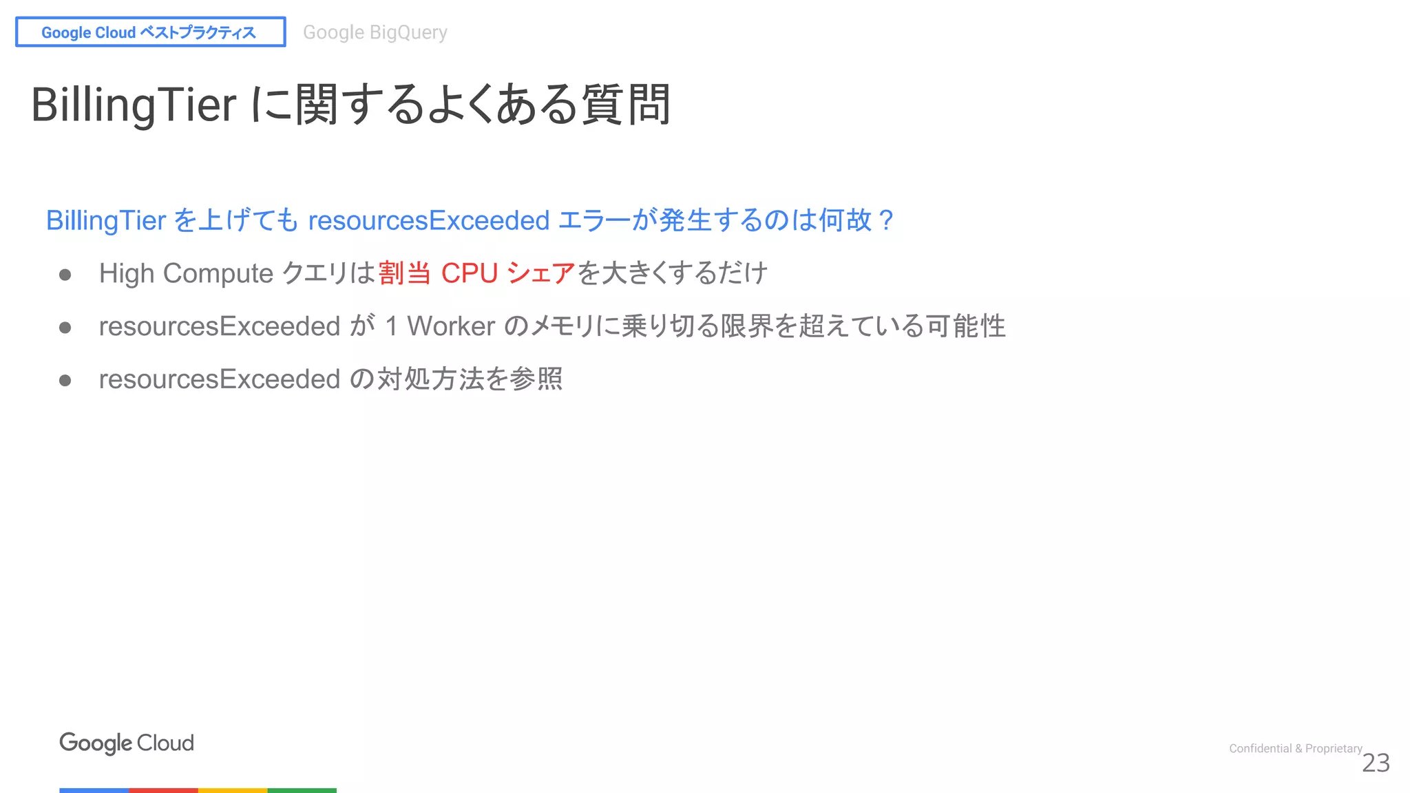 Google Cloud ベストプラクティス Google BigQuery
Confidential & Proprietary
23
BillingTier に関するよくある質問
BillingTier を上げても resourcesExceeded エラーが発生するのは何故 ?
● High Compute クエリは割当 CPU シェアを大きくするだけ
● resourcesExceeded が 1 Worker のメモリに乗り切る限界を超えている可能性
● resourcesExceeded の対処方法を参照
 