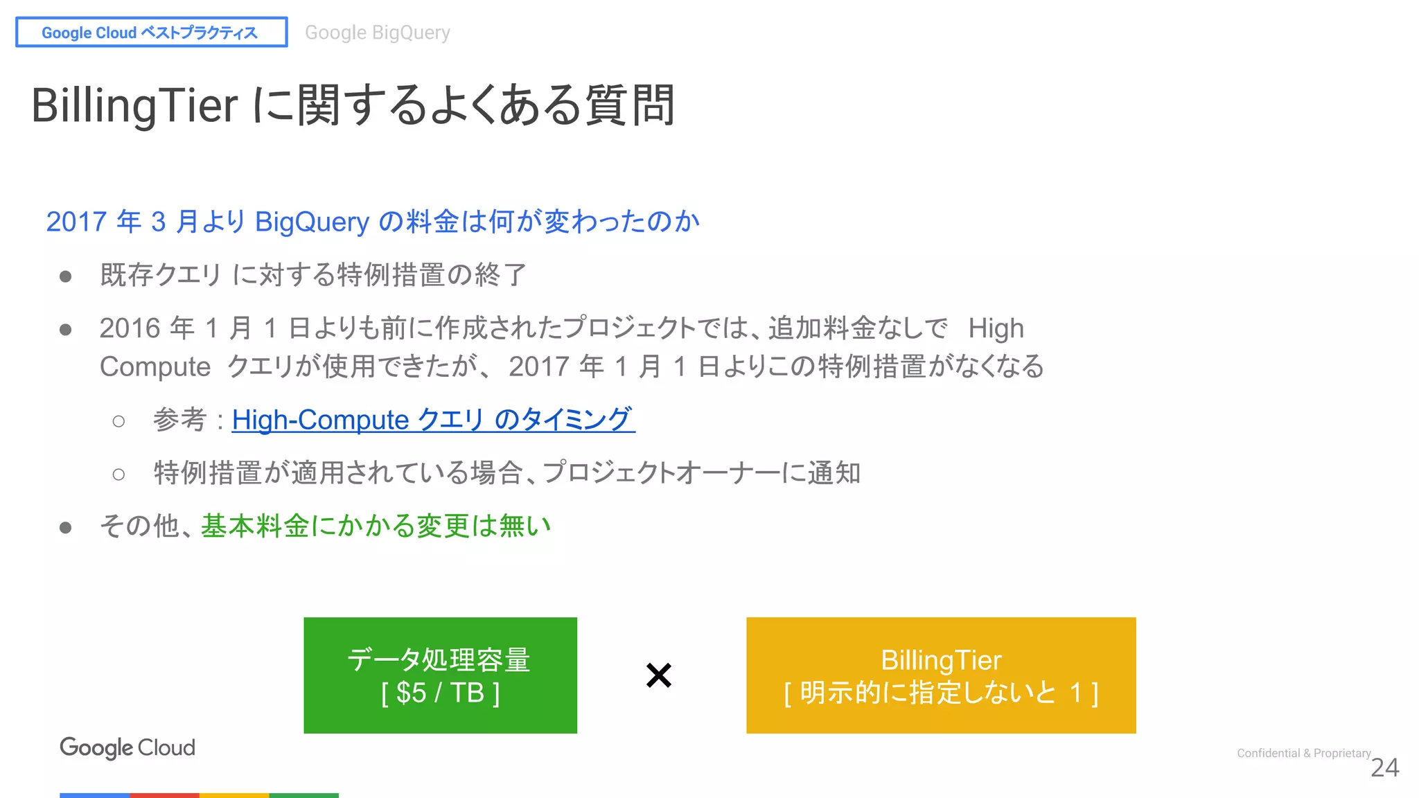 Google Cloud ベストプラクティス Google BigQuery
Confidential & Proprietary
24
データ処理容量
[ $5 / TB ]
BillingTier
[ 明示的に指定しないと 1 ]×
BillingTier に関するよくある質問
2017 年 3 月より BigQuery の料金は何が変わったのか
● 既存クエリ に対する特例措置の終了
● 2016 年 1 月 1 日よりも前に作成されたプロジェクトでは、追加料金なしで High
Compute クエリが使用できたが、 2017 年 1 月 1 日よりこの特例措置がなくなる
○ 参考 : High-Compute クエリ のタイミング
○ 特例措置が適用されている場合、プロジェクトオーナーに通知
● その他、基本料金にかかる変更は無い
 