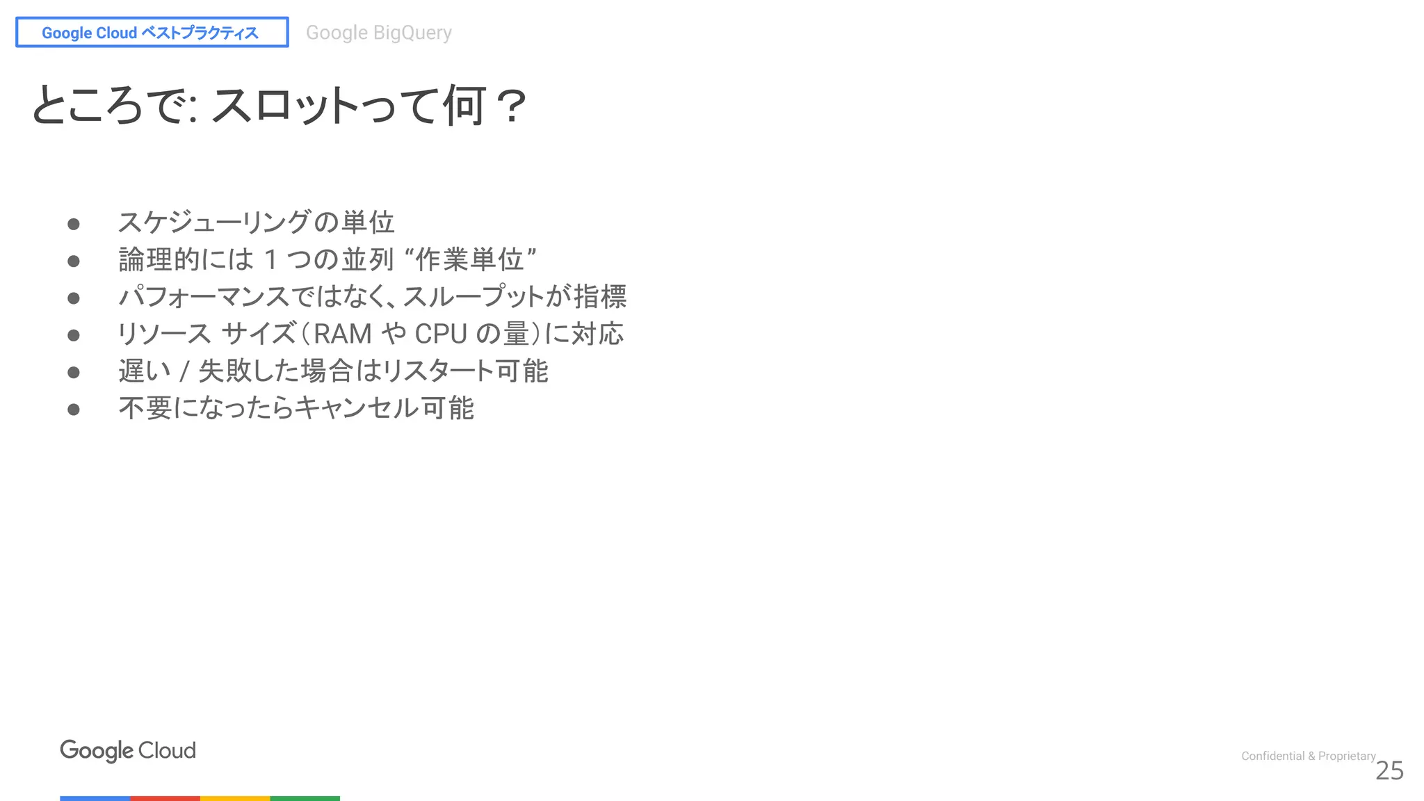 Google Cloud ベストプラクティス Google BigQuery
Confidential & Proprietary
25
ところで: スロットって何？
● スケジューリングの単位
● 論理的には 1 つの並列 “作業単位”
● パフォーマンスではなく、スループットが指標
● リソース サイズ（RAM や CPU の量）に対応
● 遅い / 失敗した場合はリスタート可能
● 不要になったらキャンセル可能
 