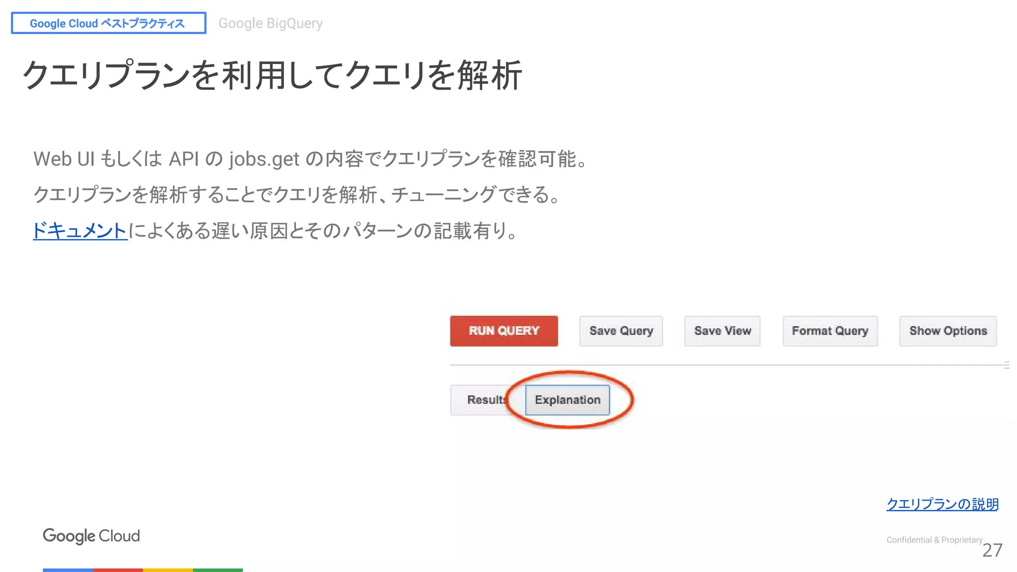 Google Cloud ベストプラクティス Google BigQuery
Confidential & Proprietary
27
クエリプランの説明
クエリプランを利用してクエリを解析
Web UI もしくは API の jobs.get の内容でクエリプランを確認可能。
クエリプランを解析することでクエリを解析、チューニングできる。
ドキュメントによくある遅い原因とそのパターンの記載有り。
 