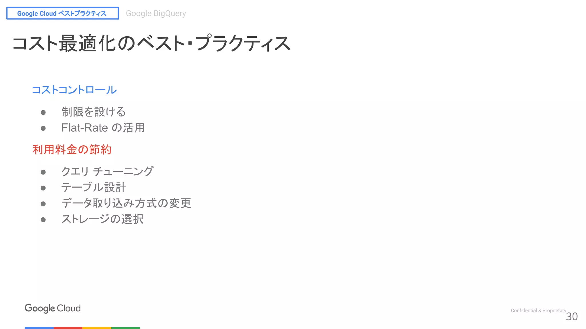Google Cloud ベストプラクティス Google BigQuery
Confidential & Proprietary
コストコントロール
● 制限を設ける
● Flat-Rate の活用
利用料金の節約
● クエリ チューニング
● テーブル設計
● データ取り込み方式の変更
● ストレージの選択
30
コスト最適化のベスト・プラクティス
 