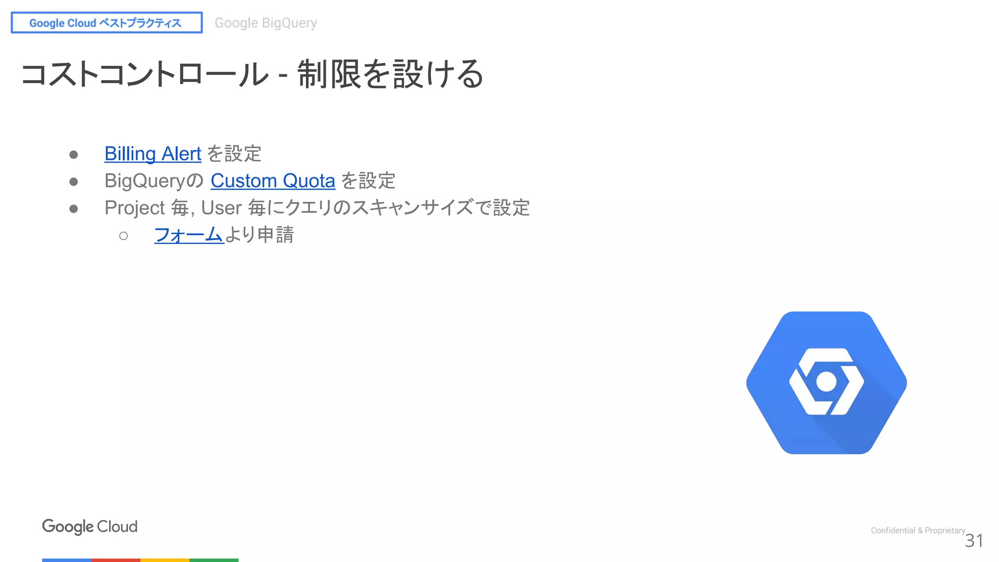 Google Cloud ベストプラクティス Google BigQuery
Confidential & Proprietary
● Billing Alert を設定
● BigQueryの Custom Quota を設定
● Project 毎, User 毎にクエリのスキャンサイズで設定
○ フォームより申請
31
コストコントロール - 制限を設ける
 