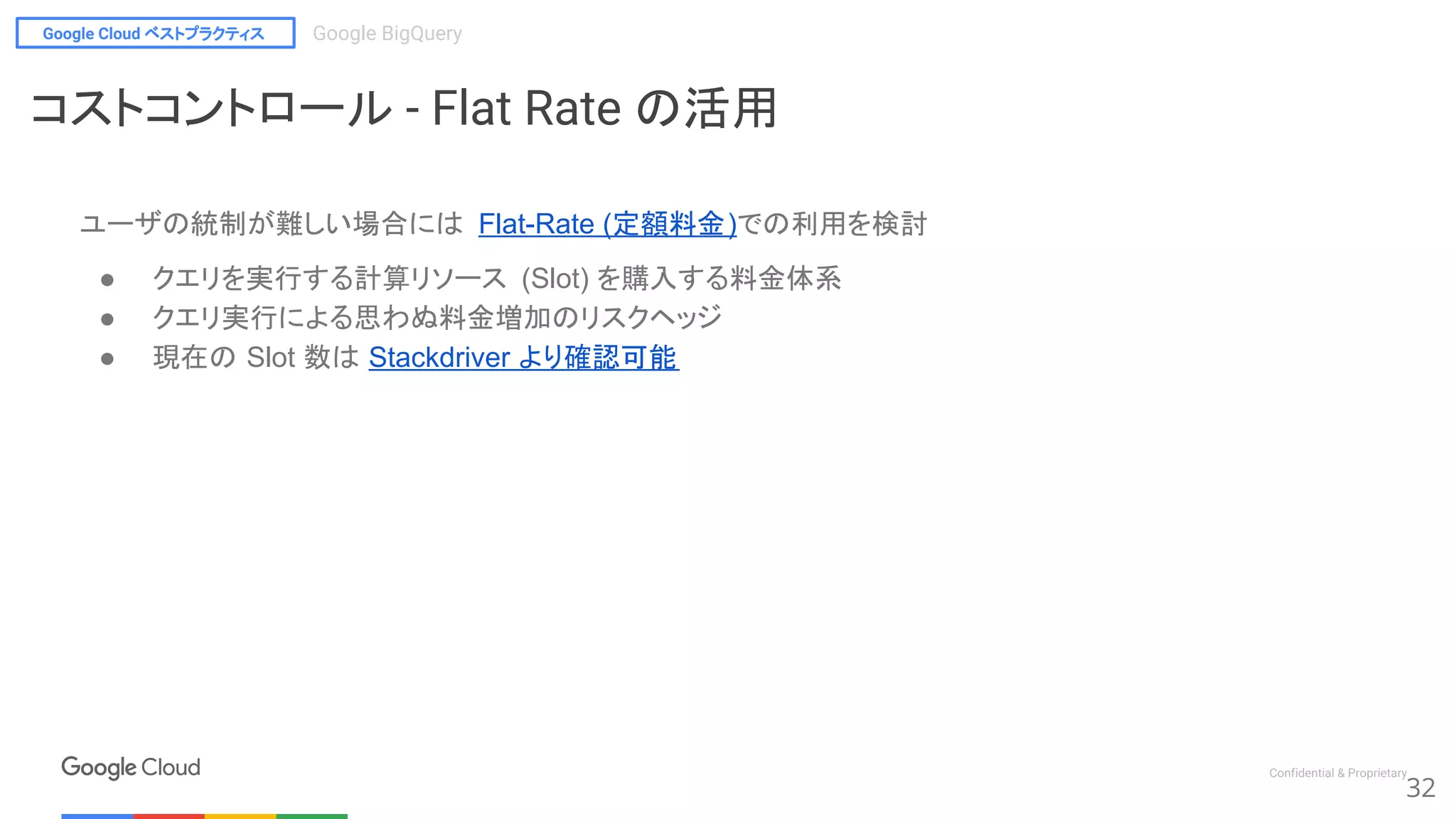 Google Cloud ベストプラクティス Google BigQuery
Confidential & Proprietary
ユーザの統制が難しい場合には Flat-Rate (定額料金)での利用を検討
● クエリを実行する計算リソース (Slot) を購入する料金体系
● クエリ実行による思わぬ料金増加のリスクヘッジ
● 現在の Slot 数は Stackdriver より確認可能
32
コストコントロール - Flat Rate の活用
 