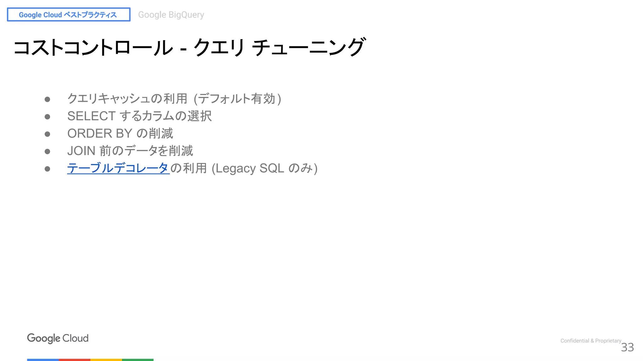 Google Cloud ベストプラクティス Google BigQuery
Confidential & Proprietary
● クエリキャッシュの利用 (デフォルト有効)
● SELECT するカラムの選択
● ORDER BY の削減
● JOIN 前のデータを削減
● テーブルデコレータ の利用 (Legacy SQL のみ)
33
コストコントロール - クエリ チューニング
 