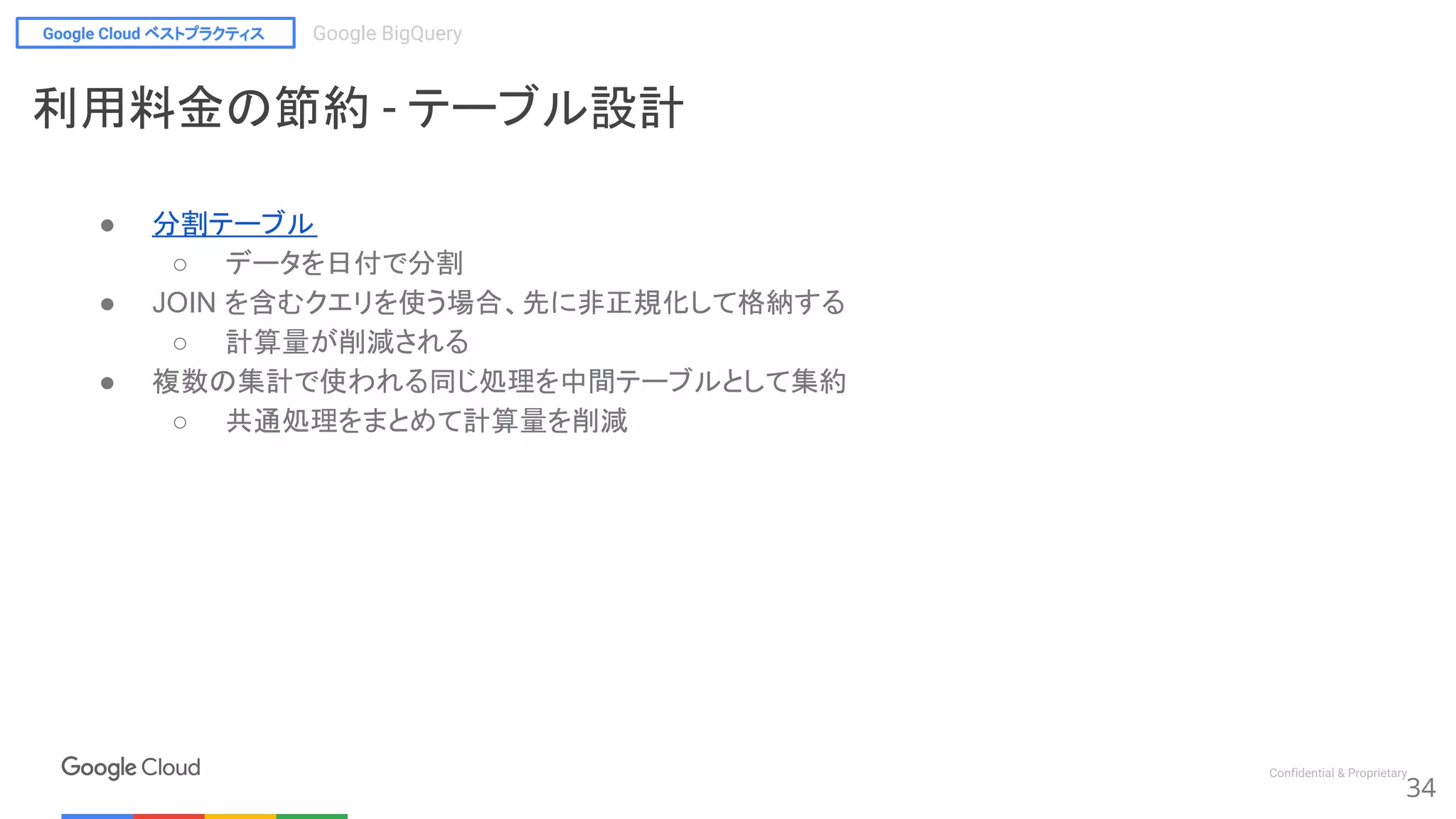 Google Cloud ベストプラクティス Google BigQuery
Confidential & Proprietary
● 分割テーブル
○ データを日付で分割
● JOIN を含むクエリを使う場合、先に非正規化して格納する
○ 計算量が削減される
● 複数の集計で使われる同じ処理を中間テーブルとして集約
○ 共通処理をまとめて計算量を削減
34
利用料金の節約 - テーブル設計
 