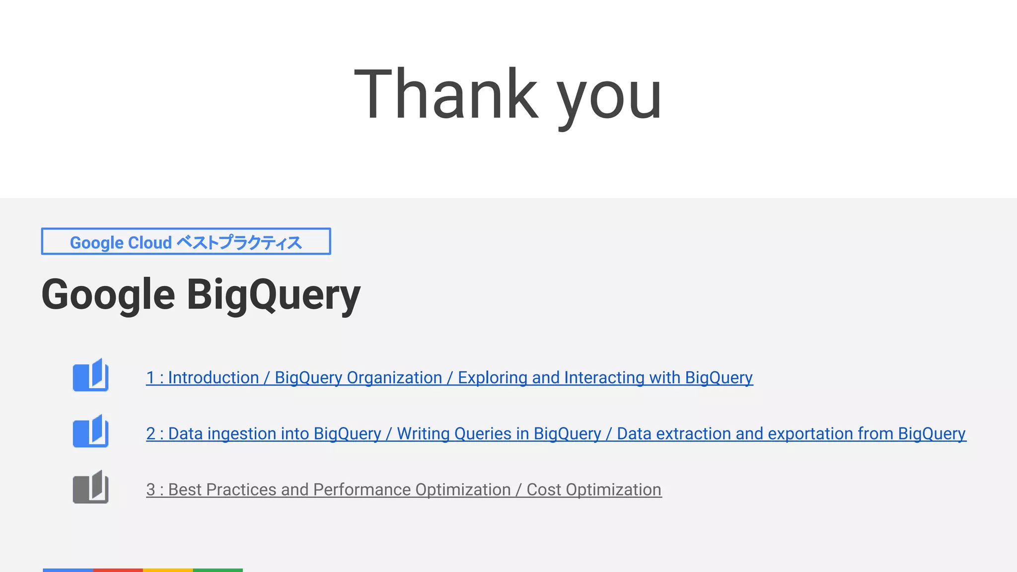 Google BigQuery
Google Cloud ベストプラクティス
Thank you
1 : Introduction / BigQuery Organization / Exploring and Interacting with BigQuery
2 : Data ingestion into BigQuery / Writing Queries in BigQuery / Data extraction and exportation from BigQuery
3 : Best Practices and Performance Optimization / Cost Optimization
 