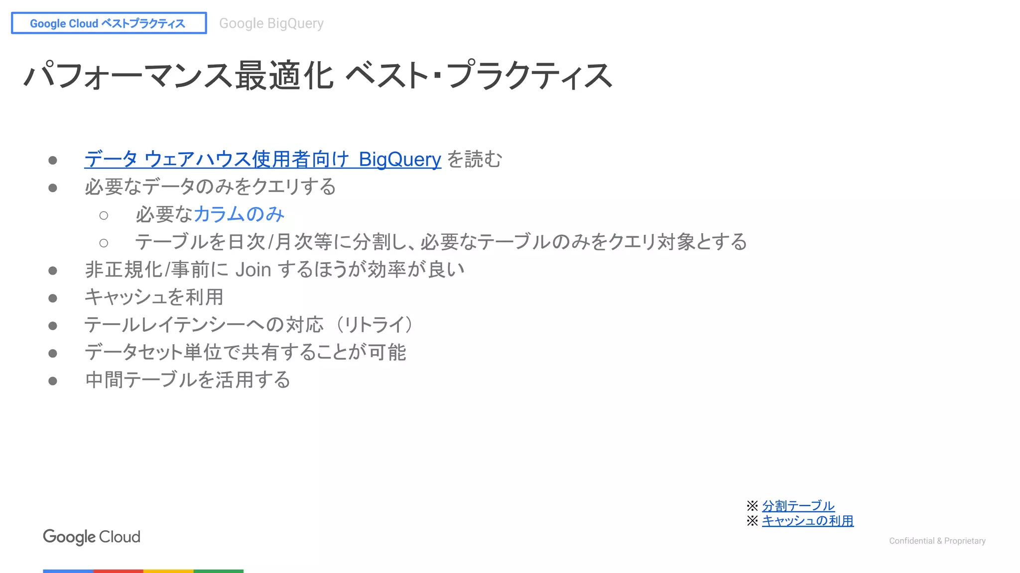 Google Cloud ベストプラクティス Google BigQuery
Confidential & Proprietary
※ 分割テーブル
※ キャッシュの利用
パフォーマンス最適化 ベスト・プラクティス
● データ ウェアハウス使用者向け BigQuery を読む
● 必要なデータのみをクエリする
○ 必要なカラムのみ
○ テーブルを日次/月次等に分割し、必要なテーブルのみをクエリ対象とする
● 非正規化/事前に Join するほうが効率が良い
● キャッシュを利用
● テールレイテンシーへの対応 （リトライ）
● データセット単位で共有することが可能
● 中間テーブルを活用する
 