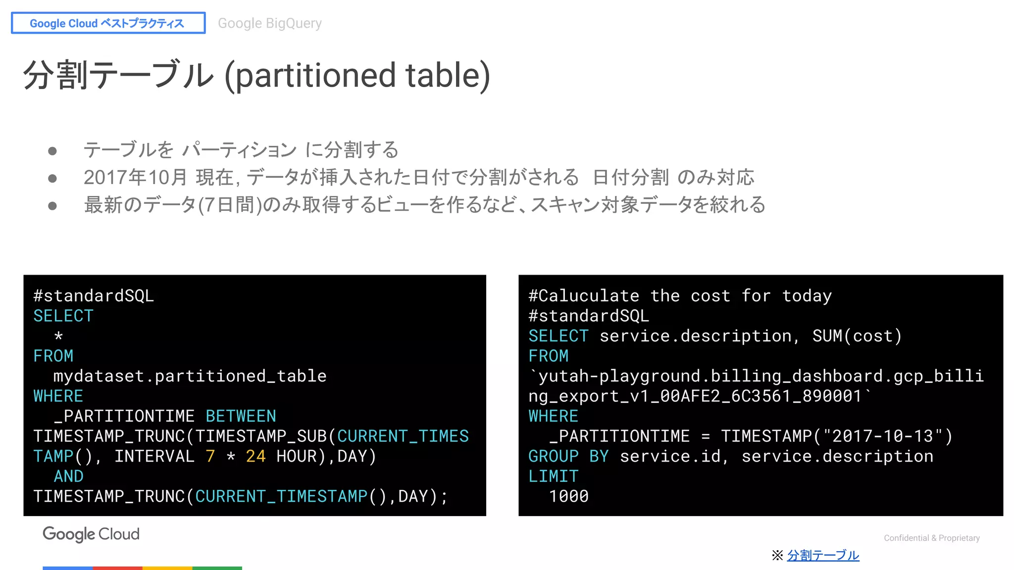 Google Cloud ベストプラクティス Google BigQuery
Confidential & Proprietary
※ 分割テーブル
#standardSQL
SELECT
*
FROM
mydataset.partitioned_table
WHERE
_PARTITIONTIME BETWEEN
TIMESTAMP_TRUNC(TIMESTAMP_SUB(CURRENT_TIMES
TAMP(), INTERVAL 7 * 24 HOUR),DAY)
AND
TIMESTAMP_TRUNC(CURRENT_TIMESTAMP(),DAY);
#Caluculate the cost for today
#standardSQL
SELECT service.description, SUM(cost)
FROM
`yutah-playground.billing_dashboard.gcp_billi
ng_export_v1_00AFE2_6C3561_890001`
WHERE
_PARTITIONTIME = TIMESTAMP("2017-10-13")
GROUP BY service.id, service.description
LIMIT
1000
分割テーブル (partitioned table)
● テーブルを パーティション に分割する
● 2017年10月 現在, データが挿入された日付で分割がされる 日付分割 のみ対応
● 最新のデータ(7日間)のみ取得するビューを作るなど、スキャン対象データを絞れる
 