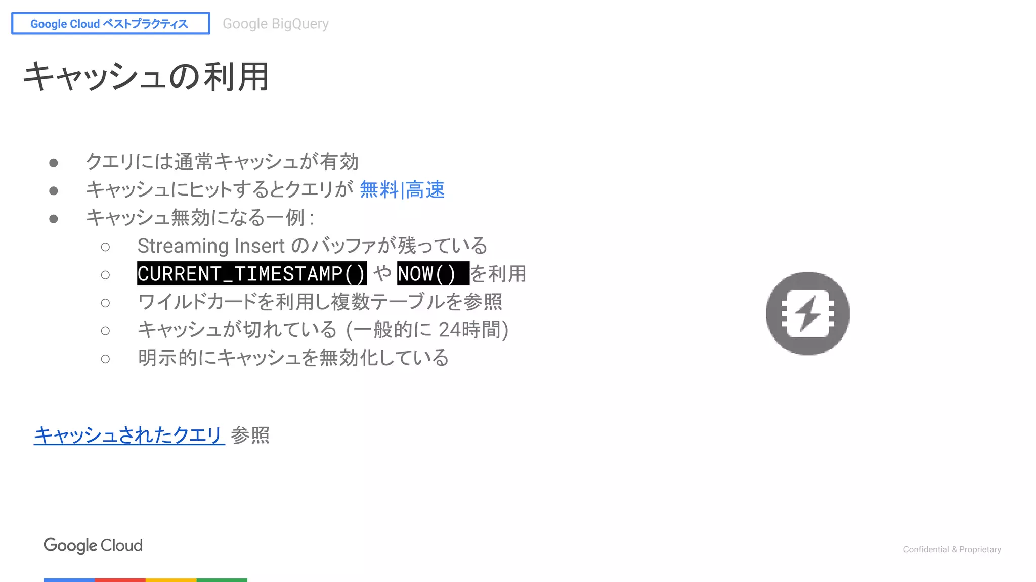 Google Cloud ベストプラクティス Google BigQuery
Confidential & Proprietary
キャッシュの利用
● クエリには通常キャッシュが有効
● キャッシュにヒットするとクエリが 無料|高速
● キャッシュ無効になる一例 :
○ Streaming Insert のバッファが残っている
○ CURRENT_TIMESTAMP() や NOW() を利用
○ ワイルドカードを利用し複数テーブルを参照
○ キャッシュが切れている (一般的に 24時間)
○ 明示的にキャッシュを無効化している
キャッシュされたクエリ 参照
 