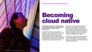 Copyright © 2020 Accenture. All rights reserved
Becoming
cloud native
When tech meets human ingenuity (2
Copyright © 2020 Accenture. All rights reserved
We needed to address how to manage access
within Google Cloud—who could access the data,
and who and how we deploy analytics
into production.
A new data security model, along with project
governance, was created while adhering to our data
compliance and audit requirements. In line with
industry standards, Accenture adopted a Site
Reliability Engineering (SRE) model where teams
can build, operate, and run their own environments
and services. Cloud native services, driven via code,
meant that the cloud could optimize efficiency.
Teams could now use repeatable infrastructure
deployments, avoid manual configuration and
introduce greater consistency. Compliance and
security checks before deployment meant teams
were able to work with a unified set of practices and
tools to deliver applications and their supporting
infrastructure rapidly, reliably, at scale and while
minimizing vulnerabilities to the systems.
Now, Accenture is advancing our cloud capabilities
with self-service analytics, real-time integration
across various platforms, such as ServiceNow and
Salesforce, and taking us into a PaaS model with a
cloud native infrastructure.
 