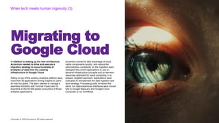 Copyright © 2020 Accenture. All rights reserved
Migrating to
Google Cloud
When tech meets human ingenuity (3)
In addition to setting up the new architecture,
Accenture needed to drive and execute a
migration strategy to move hundreds of
terabytes of data from the existing
infrastructure to Google Cloud.
Sitting on top of the existing analytics platform were
more than 50 applications driving insights to users
all over the globe. The team needed to manage a
seamless transition with minimal impact and no
downtime to the 40,000 global consumers of those
analytics applications.
Accenture wanted to take advantage of cloud
native components quickly `and reduce the
administrative complexity, so the migration team
reshaped the current applications to use on-
demand infrastructure concepts and on-demand
resources optimized for cloud computing. In a
phased, targeted approach, applications were
evaluated to reimplement the data ingestion and
store strategy. Processing code remained the
same, but data warehouse interfaces were moved
fully to Google BigQuery and Google Cloud
Composer to run workflows.
 