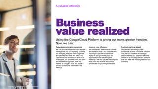 Copyright © 2020 Accenture. All rights reserved
Business
value realized
A valuable difference
Copyright © 2020 Accenture. All rights reserved
Using the Google Cloud Platform is giving our teams greater freedom.
Now, we can:
Reduce administrative complexity
We can reduce the infrastructure that we
manage and pay for, adjusting it to meet
our changing size and scale. Upgrades
and patches take time and effort—our
Operations and Architecture team must
investigate, pull systems down, find fixes
and implement upgrades. With the
stability of Google Cloud, our people—
and our operational overheads—are
freed up.
Improve cost efficiency
We now have a platform that is faster
and more intuitive—and cost effective.
It’s easy to upscale or downscale.
A pay-as-you-go model gives our
organization cost efficiency and
elasticity—we only pay for the compute
time used and receive discounted
process for long-running workloads.
Enable insights at speed
We can take advantage of the
ecosphere of other innovative solutions
and plan our roadmap accordingly.
We are moving our people to become
skilled on an industry-relevant platform
that can meet the evolving needs of our
business.
 