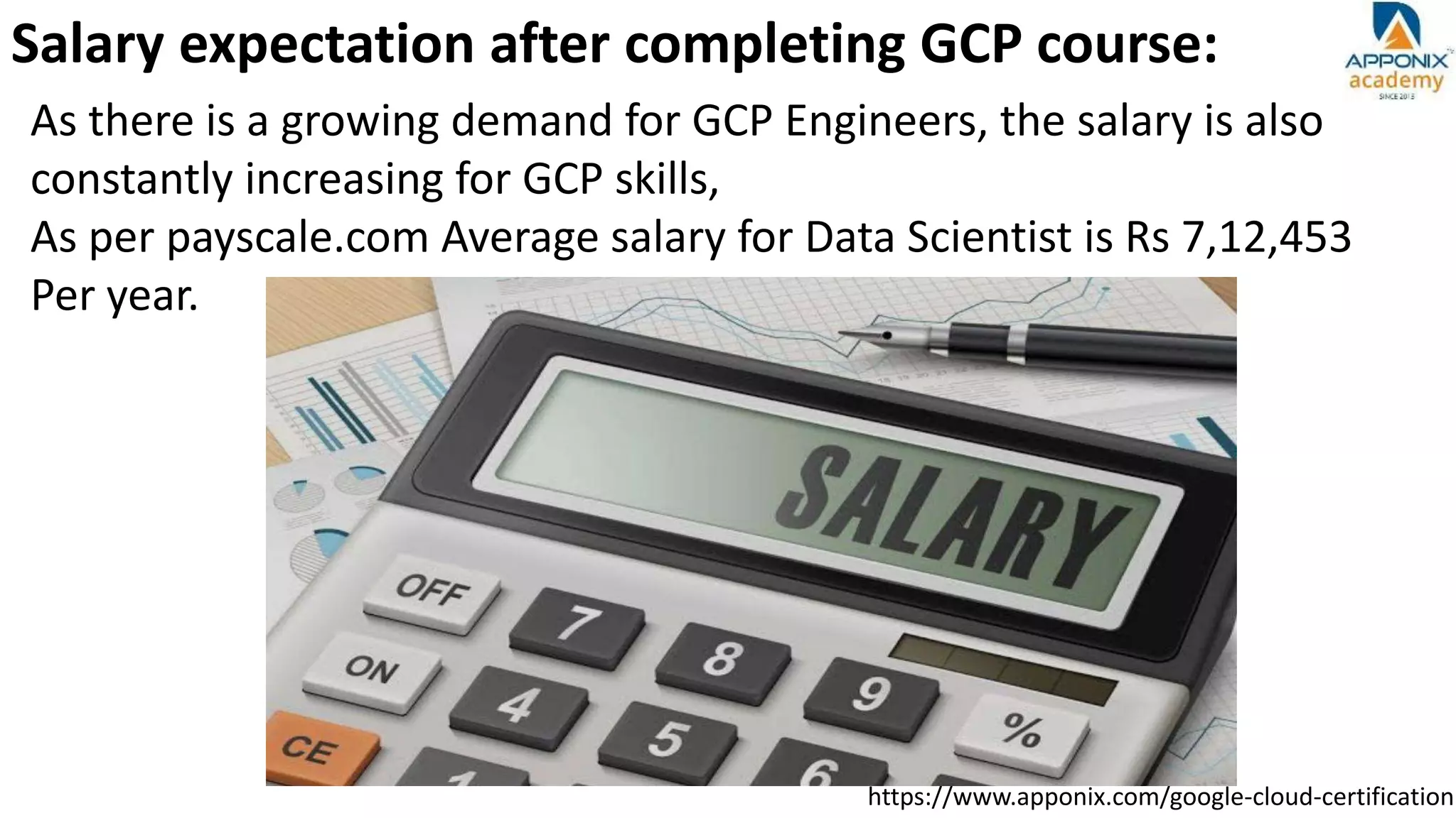 https://www.apponix.com/google-cloud-certification
Salary expectation after completing GCP course:
As there is a growing demand for GCP Engineers, the salary is also
constantly increasing for GCP skills,
As per payscale.com Average salary for Data Scientist is Rs 7,12,453
Per year.
 