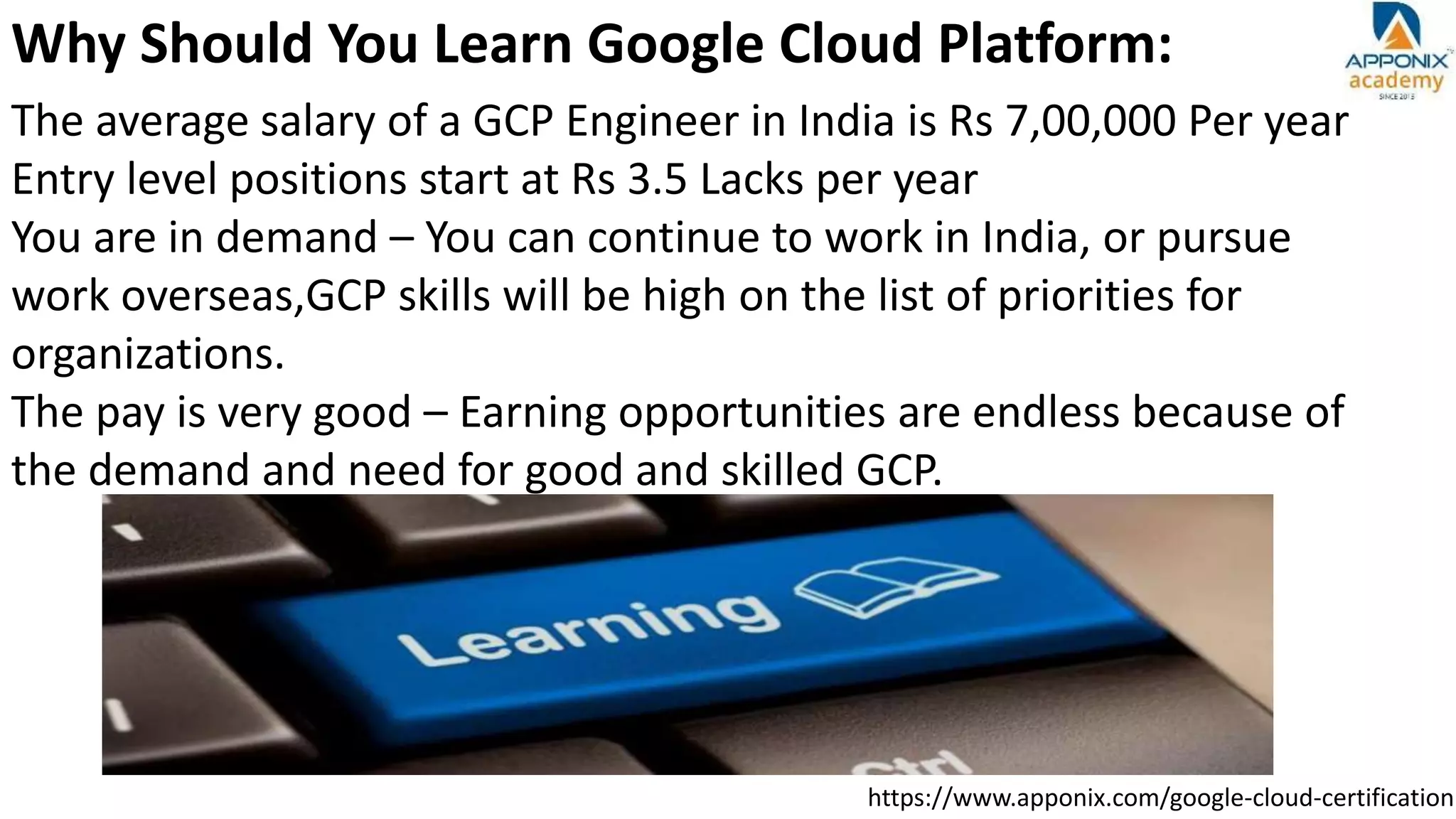 https://www.apponix.com/google-cloud-certification
Why Should You Learn Google Cloud Platform:
The average salary of a GCP Engineer in India is Rs 7,00,000 Per year
Entry level positions start at Rs 3.5 Lacks per year
You are in demand – You can continue to work in India, or pursue
work overseas,GCP skills will be high on the list of priorities for
organizations.
The pay is very good – Earning opportunities are endless because of
the demand and need for good and skilled GCP.
 
