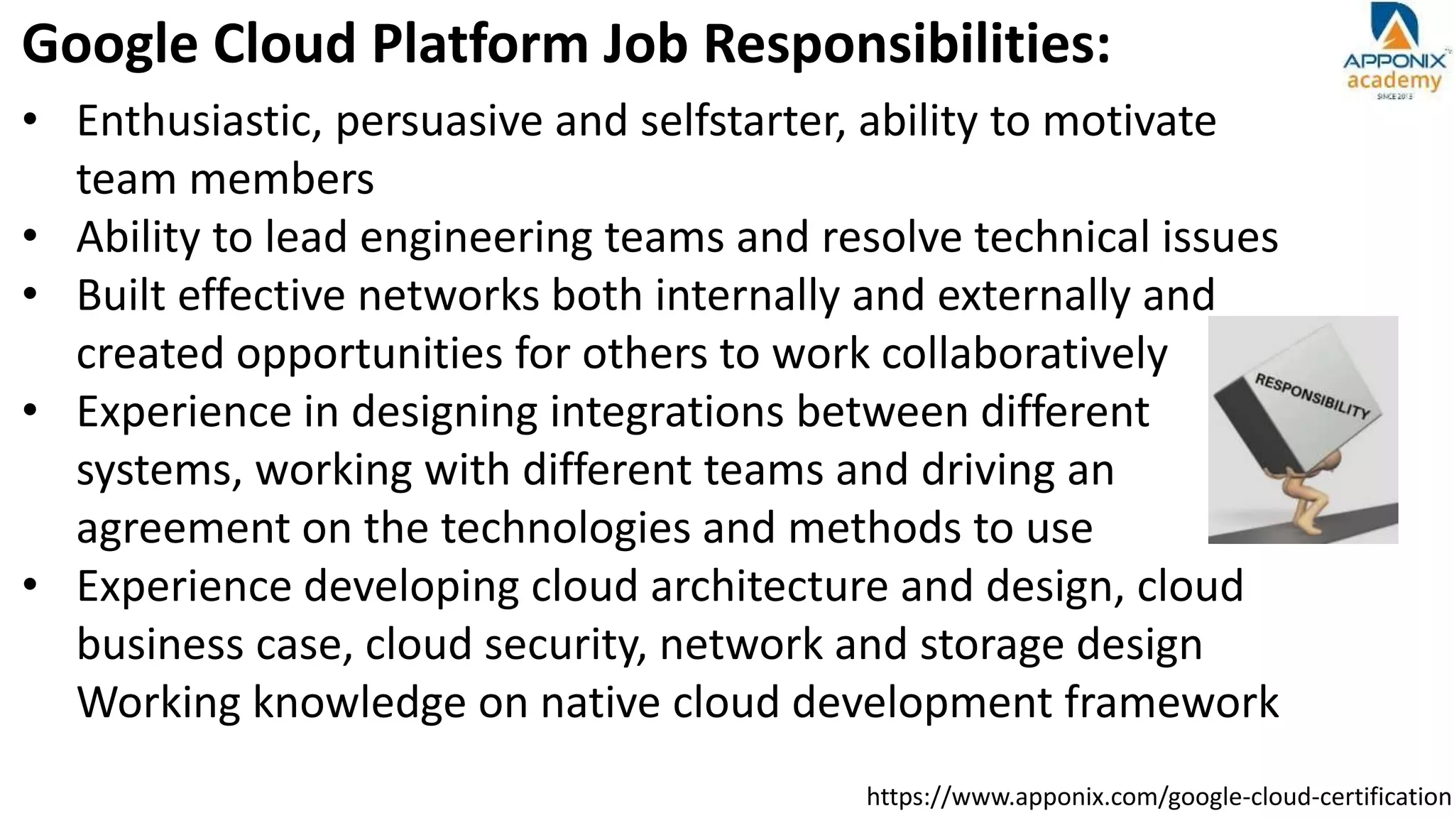 https://www.apponix.com/google-cloud-certification
Google Cloud Platform Job Responsibilities:
• Enthusiastic, persuasive and selfstarter, ability to motivate
team members
• Ability to lead engineering teams and resolve technical issues
• Built effective networks both internally and externally and
created opportunities for others to work collaboratively
• Experience in designing integrations between different
systems, working with different teams and driving an
agreement on the technologies and methods to use
• Experience developing cloud architecture and design, cloud
business case, cloud security, network and storage design
Working knowledge on native cloud development framework
 