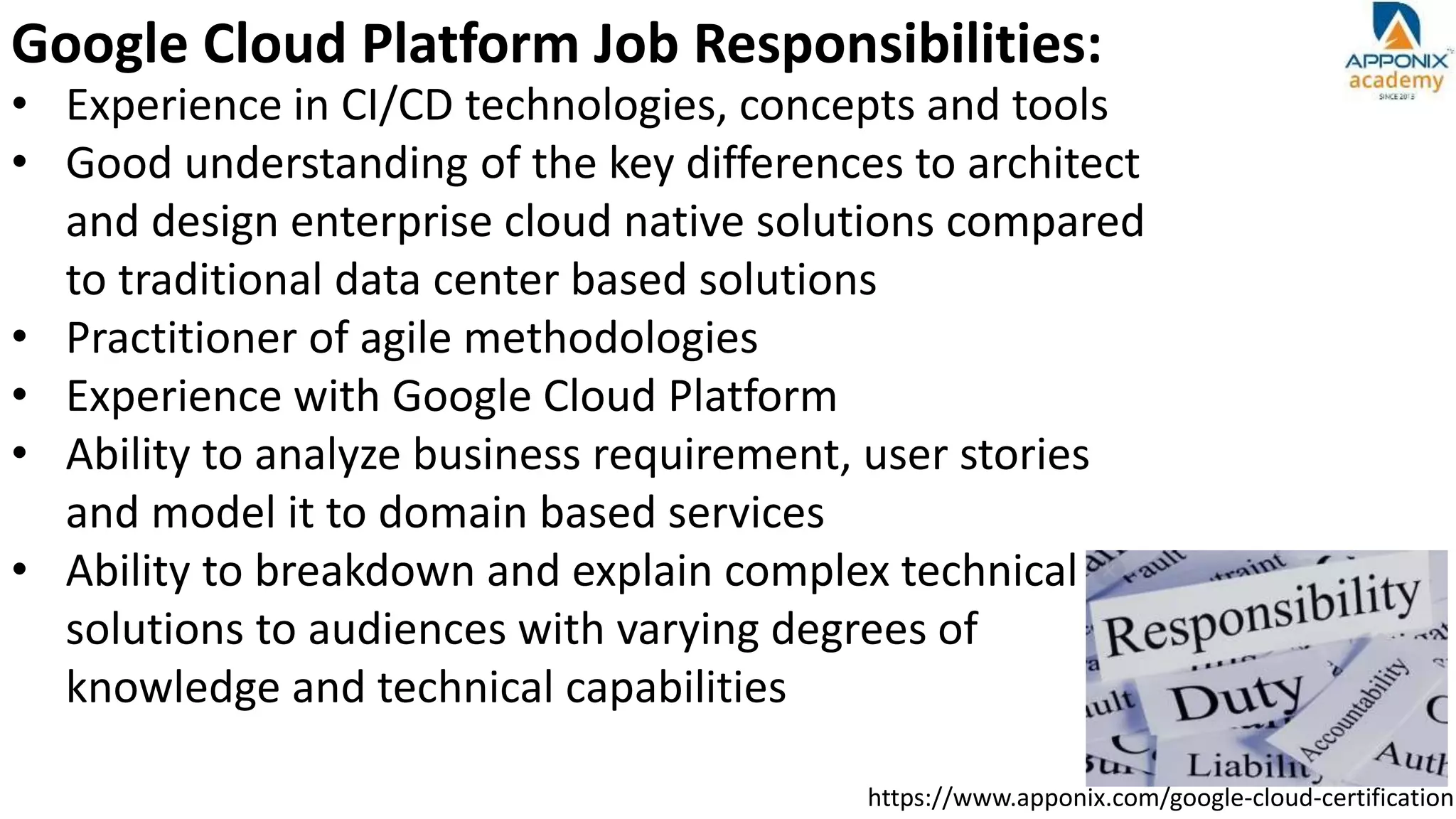https://www.apponix.com/google-cloud-certification
Google Cloud Platform Job Responsibilities:
• Experience in CI/CD technologies, concepts and tools
• Good understanding of the key differences to architect
and design enterprise cloud native solutions compared
to traditional data center based solutions
• Practitioner of agile methodologies
• Experience with Google Cloud Platform
• Ability to analyze business requirement, user stories
and model it to domain based services
• Ability to breakdown and explain complex technical
solutions to audiences with varying degrees of
knowledge and technical capabilities
 