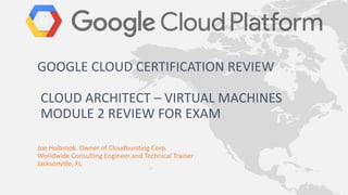 Joe Holbrook. Owner of Cloudbursting Corp.
Worldwide Consulting Engineer and Technical Trainer
Jacksonville, FL
GOOGLE CLOUD CERTIFICATION REVIEW
CLOUD ARCHITECT – VIRTUAL MACHINES
MODULE 2 REVIEW FOR EXAM
 