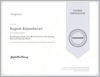 EDUCA
T
ION FOR EVE
R
YONE
CO
U
R
S
E
C E R T I F
I
C
A
TE
COURSE
CERTIFICATE
07/19/2020
Kugesh Rajasekaran
Building Scalable Java Microservices with Spring
Boot and Spring Cloud
an online non-credit course authorized by Google Cloud and offered through Coursera
has successfully completed
Verify at coursera.org/verify/XKLVMTSSMWKM
Coursera has confirmed the identity of this individual and
their participation in the course.
 