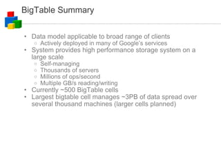 BigTable Summary Data model applicable to broad range of clients Actively deployed in many of Google’s services System provides high performance storage system on a large scale Self-managing Thousands of servers Millions of ops/second Multiple GB/s reading/writing Currently ~500 BigTable cells Largest bigtable cell manages ~3PB of data spread over several thousand machines (larger cells planned)‏ 